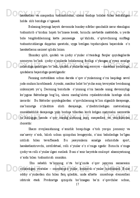 harakatlari   va   maqsadini   tushuntirishni,   ularni   boshqa   bolalar   bilan   kelishilgan
holda  olib borishga o‘rganadi. 
Bolaning keyingi hayoti davomida bunday sifatlar qanchalik zarur ekanligini
tushuntirib   o‘tirishni   hojati   bo‘lmasa   kerak,   birinchi   navbatda   maktabda,   u   yerda
bola   tengdoshlarining   katta   jamoasiga     qo‘shilishi,   o‘qituvchining   sinfdagi
tushuntirishlariga   diqqatini   qaratishi,   uyga   berilgan   topshiriqlarni   bajarishda     o‘z
harakatlarini nazorat qilishi lozim.
Shunday   qilib,   qoidali   va   ijodiy   o‘yinlar   o‘rtasidagi   farqlar   quyidagilarda
nomoyon bo‘ladi: ijodiy o‘yinlarda bolalarning faolligi o‘ylangan g‘oyani amalga
oshirishga qaratilgan bo‘ladi, qoidali o‘yinlarda eng asosiysi – masalani yechishga,
qoidalarni bajarishga qaratilgandir.
Fanning   metodikasi   uchun   darsda   o‘quv   o‘yinlarining   o‘rni   haqidagi   savol
juda muhim hisoblanadi. Ayonki, mazkur holat bo‘yicha aniq tavsiyalar berishning
imkoniyati   yo‘q.   Darsning   borishida     o‘yinning   o‘rni   hamda   uning   davomiyligi
ko‘pgina   faktorlarga   bog‘liq,   ularni   mashg‘ulotni   rejalashtirishda   hisobga   olish
zarurdir.    Bu faktorlar quyidagilardan: o‘quvchilarning ta’lim olganlik darajasiga,
ma’lumotga   o‘zlashtira   olish   darajasiga,   o‘zlashtiriladigan   materialning
murakkablilik   darajasiga   yoki   boshqa   tillardan   kirib   kelgan   materialni   nazoratda
bo‘lishligiga   hamda   o‘quv   mashg‘ulotining   aniq   maqsadlari   va   vazifalaridan
iboratdir. 
Shaxs   rivojlanishining   o‘smirlik   bosqichiga   o‘tish   yorqin   jismoniy   va
ma’naviy   o‘sish,   bilish   uchun   qiziqishni   kengayishi,   o‘zini   baholashga   bo‘lgan
intilish   bilan   tavsiflanadi.   Bu   jarayonlarni   amalga   oshirishda   sport,
harakatlantiruvchi,   intellektual,   rolli   o‘yinlar   o‘z   o‘rniga   egadir.   Birinchi   o‘ringa
ijodiy va rolli o‘yinlar ilgari suriladi. Buni o‘smir hayotida muloqot  ahamiyatining
o‘sishi bilan  tushuntirish  mumkin.
  Shu   sababli   ta’limning   o‘rta   bo‘g‘inida   o‘quv   jarayoni   samarasini
oshiradigan   vositalar   –   musobaqa-o‘yinlar,   konkursli-o‘yinlar   hisoblanadi.   Bular
oddiy   o‘yinlardan   shu   bilan   farq   qiladiki,   unda   albatta     musoboqa   elementlari
ishtirok   etadi.   Predmetga   qiziqishi   bo‘lmagan   ba’zi   o‘quvchilar   uchun,
17 