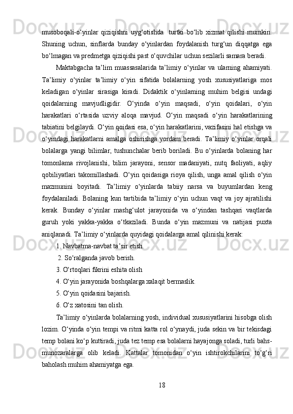 musoboqali-o‘yinlar   qiziqishni   uyg‘otishda     turtki   bo‘lib   xizmat   qilishi   mumkin.
Shuning   uchun,   sinflarda   bunday   o‘yinlardan   foydalanish   turg‘un   diqqatga   ega
bo‘lmagan va predmetga qiziqishi past o‘quvchilar uchun sezilarli samara beradi.
Maktabgacha   ta’lim   muassasalarida   ta’limiy   o‘yinlar   va   ularning   ahamiyati.
Ta’limiy   o‘yinlar   ta’limiy   o‘yin   sifatida   bolalarning   yosh   xususiyatlariga   mos
keladigan   о‘yinlar   sirasiga   kiradi.   Didaktik   o‘yinlarning   muhim   belgisi   undagi
qoidalarning   mavjudligidir.   O‘yinda   o‘yin   maqsadi,   o‘yin   qoidalari,   o‘yin
harakatlari   o‘rtasida   uzviy   aloqa   mavjud.   O‘yin   maqsadi   o‘yin   harakatlarining
tabiatini belgilaydi. O‘yin qoidasi esa, o‘yin harakatlarini, vazifasini hal etishga va
o‘yindagi   harakatlarni   amalga   oshirishga   yordam   beradi.   Ta’limiy   o‘yinlar   orqali
bolalarga   yangi   bilimlar,   tushunchalar   berib   boriladi.   Bu   o‘yinlarda   bolaning   har
tomonlama   rivojlanishi,   bilim   jarayoni,   sensor   madaniyati,   nutq   faoliyati,   aqliy
qobiliyatlari   takomillashadi.   O‘yin   qoidasiga   rioya   qilish,   unga   amal   qilish   o‘yin
mazmunini   boyitadi.   Ta’limiy   o‘yinlarda   tabiiy   narsa   va   buyumlardan   keng
foydalaniladi.   Bolaning   kun   tartibida   ta’limiy   o‘yin   uchun   vaqt   va   joy   ajratilishi
kerak.   Bunday   o‘yinlar   mashg‘ulot   jarayonida   va   o‘yindan   tashqari   vaqtlarda
guruh   yoki   yakka-yakka   o‘tkaziladi.   Bunda   o‘yin   mazmuni   va   natijasi   puxta
aniqlanadi. Ta’limiy o‘yinlarda quyidagi qoidalarga amal qilinishi kerak: 
1. Navbatma-navbat ta’sir etish.
 2. So‘ralganda javob berish. 
3. O‘rtoqlari fikrini eshita olish
4. O‘yin jarayonida boshqalarga xalaqit bermaslik. 
5. O‘yin qoidasini bajarish. 
6. O‘z xatosini tan olish. 
Ta’limiy o‘yinlarda bolalarning yosh, individual xususiyatlarini hisobga olish
lozim. O‘yinda o‘yin tempi va ritmi katta rol o‘ynaydi, juda sekin va bir tekisdagi
temp bolani ko‘p kuttiradi, juda tez temp esa bolalarni hayajonga soladi, turli bahs-
munozaralarga   olib   keladi.   Kattalar   tomonidan   o‘yin   ishtirokchilarini   to‘g‘ri
baholash muhim ahamiyatga ega. 
18 