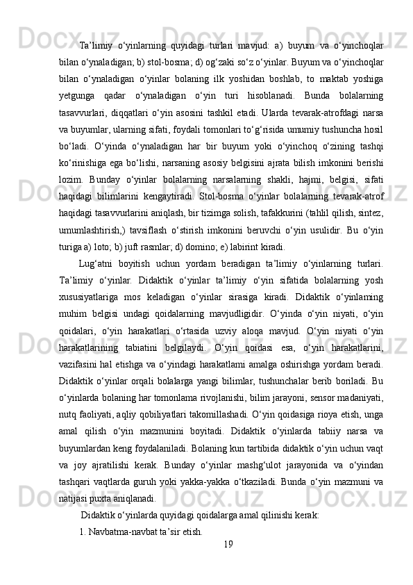 Ta’limiy   o‘yinlarning   quyidagi   turlari   mavjud:   a)   buyum   va   o‘yinchoqlar
bilan o‘ynaladigan; b) stol-bosma; d) og‘zaki so‘z o‘yinlar. Buyum va o‘yinchoqlar
bilan   o‘ynaladigan   o‘yinlar   bolaning   ilk   yoshidan   boshlab,   to   maktab   yoshiga
yetgunga   qadar   o‘ynaladigan   o‘yin   turi   hisoblanadi.   Bunda   bolalarning
tasavvurlari,   diqqatlari   o‘yin   asosini   tashkil   etadi.   Ularda   tevarak-atrofdagi   narsa
va buyumlar, ularning sifati, foydali tomonlari to‘g‘risida umumiy tushuncha hosil
bo‘ladi.   O‘yinda   o‘ynaladigan   har   bir   buyum   yoki   o‘yinchoq   o‘zining   tashqi
ko‘rinishiga   ega   bo‘lishi,   narsaning   asosiy   belgisini   ajrata   bilish   imkonini   berishi
lozim.   Вunday   o‘yinlar   bolalarning   narsalarning   shakli,   hajmi,   belgisi,   sifati
haqidagi   bilimlarini   kengaytiradi.   Stol-bosma   o‘yinlar   bolalarning   tevarak-atrof
haqidagi tasavvurlarini aniqlash, bir tizimga solish, tafakkurini (tahlil qilish, sintez,
umumlashtirish,)   tavsiflash   o‘stirish   imkonini   beruvchi   o‘yin   usulidir.   Bu   o‘yin
turiga a) loto; b) juft rasmlar; d) domino; e) labirint kiradi. 
Lug‘atni   boyitish   uchun   yordam   beradigan   ta’limiy   o‘yinlarning   turlari.
Ta’limiy   o‘yinlar.   Didaktik   o‘yinlar   ta’limiy   o‘yin   sifatida   bolalarning   yosh
xususiyatlariga   mos   keladigan   o‘yinlar   sirasiga   kiradi.   Didaktik   o‘yinlaming
muhim   belgisi   undagi   qoidalarning   mavjudligidir.   O‘yinda   o‘yin   niyati,   o‘yin
qoidalari,   o‘yin   harakatlari   o‘rtasida   uzviy   aloqa   mavjud.   О‘yin   niyati   о‘yin
harakatlarining   tabiatini   belgilaydi.   O‘yin   qoidasi   esa,   o‘yin   harakatlarini,
vazifasini  hal  etishga  va o‘yindagi  harakatlami  amalga oshirishga yordam  beradi.
Didaktik   o‘yinlar   orqali   bolalarga   yangi   bilimlar,   tushunchalar   berib   boriladi.   Bu
o‘yinlarda bolaning har tomonlama rivojlanishi, bilim jarayoni, sensor madaniyati,
nutq faoliyati, aqliy qobiliyatlari takomillashadi. O‘yin qoidasiga rioya etish, unga
amal   qilish   o‘yin   mazmunini   boyitadi.   Didaktik   o‘yinlarda   tabiiy   narsa   va
buyumlardan keng foydalaniladi. Bolaning kun tartibida didaktik o‘yin uchun vaqt
va   joy   ajratilishi   kerak.   Bunday   o‘yinlar   mashg‘ulot   jarayonida   va   o‘yindan
tashqari   vaqtlarda   guruh   yoki   yakka-yakka   o‘tkaziladi.   Bunda   o‘yin   mazmuni   va
natijasi puxta aniqlanadi.
 Didaktik o‘yinlarda quyidagi qoidalarga amal qilinishi kerak: 
1. Navbatma-navbat ta’sir etish. 
19 