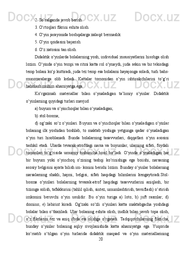 2. So‘ralganda javob berish. 
3. O‘rtoqlari fikrini eshita olish. 
4. O‘yin jarayonida boshqalarga xalaqit bermaslik. 
5. O‘yin qoidasini bajarish. 
6. O‘z xatosini tan olish. 
Didaktik o‘yinlarda bolalarning yosh, individual xususiyatlarini hisobga olish
lozim. O‘yinda o‘yin tempi va ritmi katta rol o‘ynaydi, juda sekin va bir tekisdagi
temp bolani ko‘p kuttiradi, juda tez temp esa bolalami hayajonga soladi, turli bahs-
munozaralarga   olib   keladi.   Kattalar   tomonidan   o‘yin   ishtirokchilarini   to‘g‘ri
baholash muhim ahamiyatga ega. 
Ko‘rgazmali   materiallar   bilan   o‘ynaladigan   ta’limiy   o‘yinlar.   Didaktik
o‘yinlarning quyidagi turlari mavjud: 
a) buyum va o‘yinchoqlar bilan o‘ynaladigan; 
b) stol-bosma; 
d) og‘zaki so‘z o‘yinlari. Buyum va o‘yinchoqlar bilan o‘ynaladigan o‘yinlar
bolaning   ilk   yoshidan   boshlab,   to   maktab   yoshiga   yetgunga   qadar   o‘ynaladigan
o‘yin   turi   hisoblanadi.   Bunda   bolalarning   tasavvurlari,   diqqatlari   o‘yin   asosini
tashkil   etadi.   Ularda   tevarak-atrofdagi   narsa   va   buyumlar,   ularning   sifati,   foydali
tomonlari   to‘g‘risida   umumiy   tushuncha   hosil   bo‘ladi.   O‘yinda   o‘ynaladigan   har
bir   buyum   yoki   o‘yinchoq   o‘zining   tashqi   ko‘rinishiga   ega   boiishi,   narsaning
asosiy belgisini ajrata bilish im- konini berishi lozim. Bunday о‘yinlar bolalarning
narsalarning   shakli,   hajmi,   belgisi,   sifati   haqidagi   bilimlarini   kengaytiradi.Stol-
bosma   о‘yinlari   bolalarning   tevarak-atrof   haqidagi   tasavvurlarini   aniqlash,   bir
tizimga solish, tafakkurini (tahlil qilish, sintez, umumlashtirish, tavsiflash) o‘stirish
imkonini   beruvchi   o‘yin   usulidir.   Bu   o‘yin   turiga   a)   loto;   b)   juft   rasmlar;   d)
domino;   e)   labirint   kiradi.   Og‘zaki   so‘zli   о‘yinlari   katta   maktabgacha   yoshdagi
bolalar bilan o‘tkaziladi. Ular bolaning eshita olish, zudlik bilan javob topa olish,
o‘z   fikrlarini   tez   va   aniq   ifoda   eta   olishga   o‘rgatadi.   Tadqiqotchilarning   fikricha,
bunday   o‘yinlar   bolaning   aqliy   rivojlanishida   katta   ahamiyatga   ega.   Yuqorida
ko‘rsatib   o‘tilgan   o‘yin   turlarida   didaktik   maqsad   va   o‘yin   materiallarining
20 