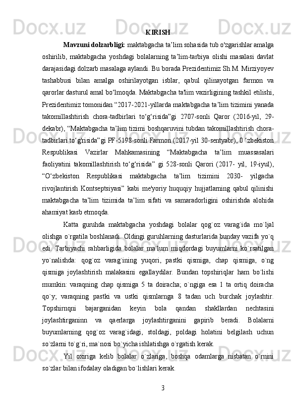 KIRISH
Mavzuni dolzarbligi:  maktabgacha ta’lim sohasida tub o'zgarishlar amalga
oshirilib,   maktabgacha   yoshdagi   bolalarning   ta’lim-tarbiya   olishi   masalasi   davlat
darajasidagi dolzarb masalaga aylandi. Bu borada Prezidentimiz Sh.M. Mirziyoyev
tashabbusi   bilan   amalga   oshirilayotgan   isblar,   qabul   qilinayotgan   farmon   va
qarorlar dasturul amal bo‘lmoqda. Maktabgacha ta'lim vazirligining tashkil etilishi,
Prezidentimiz tomonidan “2017-2021-yillarda maktabgacha ta’lim tizimini yanada
takomillashtirish   chora-tadbirlari   to‘g‘risida”gi   2707-sonli   Qaror   (2016-yil,   29-
dekabr), “Maktabgacha ta’lim tizimi boshqaruvini tubdan takomillashtirish chora-
tadbirlari to‘g'risida”gi PF-5198-sonli Farmon (2017-yil 30-sentyabr), 0 ‘zbekiston
Respublikasi   Vazirlar   Mahkamasining   “Maktabgacha   ta’lim   muassasalari
faoliyatini   takomillashtirish   to‘g‘risida”   gi   528-sonli   Qarori   (2017-   yil,   19-iyul),
“O‘zbekiston   Respublikasi   maktabgacha   ta’lim   tizimini   2030-   yilgacha
rivojlantirish   Kontseptsiyasi”   kabi   me'yoriy   huquqiy   hujjatlarning   qabul   qilinishi
maktabgacha   ta’lim   tizimida   ta’lim   sifati   va   samaradorligini   oshirishda   alohida
ahamiyat kasb etmoqda.
Katta   guruhda   maktabgacha   yoshdagi   bolalar   qog`oz   varag`ida   mo`ljal
olishga o`rgatila boshlanadi. Oldingi guruhlarning dasturlarida bunday vazifa yo`q
edi.   Tarbiyachi   rahbarligida   bolalar   ma`lum   miqdordagi   buyumlarni   ko`rsatilgan
yo`nalishda:   qog`oz   varag`ining   yuqori,   pastki   qismiga,   chap   qismiga,   o`ng
qismiga   joylashtirish   malakasini   egallaydilar.   Bundan   topshiriqlar   ham   bo`lishi
mumkin:   varaqning   chap   qismiga   5   ta   doiracha;   o`ngiga   esa   1   ta   ortiq   doiracha
qo`y;   varaqning   pastki   va   ustki   qismlarnga   8   tadan   uch   burchak   joylashtir.
Topshirnqni   bajarganidan   keyin   bola   qandan   shakllardan   nechtasini
joylashtirganinn   va   qaerlarga   joylashtirganini   gapirib   beradi.   Bolalarni
buyumlarning   qog`oz   varag`idagi,   stoldagi,   poldagi   holatini   belgilash   uchun
so`zlarni to`g`ri, ma`nosi bo`yicha ishlatishga o`rgatish kerak.
Yil   oxiriga   kelib   bolalar   o`zlariga,   boshqa   odamlarga   nisbatan   o`rnini
so`zlar bilan ifodalay oladigan bo`lishlari kerak.
3 