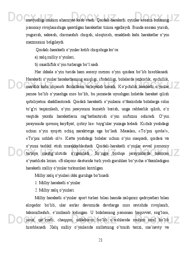 mavjudligi muhim ahamiyat kasb etadi. Qoidali-harakatli oyinlar asosini bolaning
jismoniy rivojlanishiga qaratilgan harakatlar tizimi egallaydi. Bunda asosan yurish,
yugurish,   sakrash,   chirmashib   chiqish,   uloqtirish,   emaklash   kabi   harakatlar   o‘yin
mazmunini belgilaydi.
 Qoidali-harakatli o‘yinlar kelib chiqishiga ko‘ra: 
a) xalq milliy o‘yinlari; 
b) mualliflik o‘yin turlariga bo‘l nadi. 
Har   ikkala   о‘yin   turida   ham   asosiy   mezon   о‘yin   qoidasi   bo‘lib   hisoblanadi.
Harakatli o‘yinlar harakatlarning aniqligi, ifodaliligi, bolalarda tezkorlik, epchillik,
mardlik   kabi   olijanob   fazilatlami   tarbiyalab   boradi.   Ko‘pchilik   harakatli   o‘yinlar
jamoa   bo‘lib   o‘ynashga   mos   bo‘lib,   bu   jamoada   uyushgan   holatda   harakat   qilish
qobiliyatini  shakllantiradi.   Qoidali   harakatli  o‘yinlami   o‘tkazishda  bolalarga  rolni
to‘g‘ri   taqsimlash,   o‘yin   jarayonini   kuzatib   borish,   unga   rahbarlik   qilish,   o‘z
vaqtida   yaxshi   harakatlarni   rag‘batlantirish   o‘yin   nufuzini   oshiradi.   O‘yin
jarayonida   quvnoq   kayfiyat,   ijobiy   his-   tuyg‘ular   yuzaga   keladi.   Kichik   yoshdagi
uchun   o‘yin   syujeti   ochiq   xarakterga   ega   bo‘ladi.   Masalan,   «To‘pni   quvla!»,
«To‘pni   ushlab   ol!».   Katta   yoshdagi   bolalar   uchun   o‘yin   maqsadi,   qoidasi   va
o‘yinni   tashkil   etish   murakkablashadi.   Qoidali-harakatli   o‘yinlar   avval   jismoniy
tarbiya   mashg‘ulotida   o‘rganiladi.   So‘ngra   boshqa   jarayonlarda   takroran
o‘ynatilishi lozim. «Bolajon» dasturida turli yosh guruhlari bo‘yicha o‘tkaziladigan
harakatli milliy o‘yinlar turkumlari kiritilgan.
Milliy xalq o‘yinlari ikki guruhga bo‘linadi: 
1. Milliy harakatli о‘yinlar. 
2. Milliy xalq o‘yinlari. 
Milliy harakatli o‘yinlar sport turlari bilan hamda xalqimiz qadriyatlari bilan
aloqador   bo‘lib,   ular   asrlar   davomida   davrlarga   mos   ravishda   rivojlanib,
takomillashib,   e’zozlanib   kelingan.   U   bolalarning   jismonan   baquvvat,   sog‘lom,
jasur,   qat’iyatli,   chaqqon,   uddaburon   bo‘lib   o‘sishlarida   muhim   omil   bo‘lib
hisoblanadi.   Xalq   milliy   o‘yinlarida   millatning   o‘tmish   tarixi,   ma’naviy   va
21 