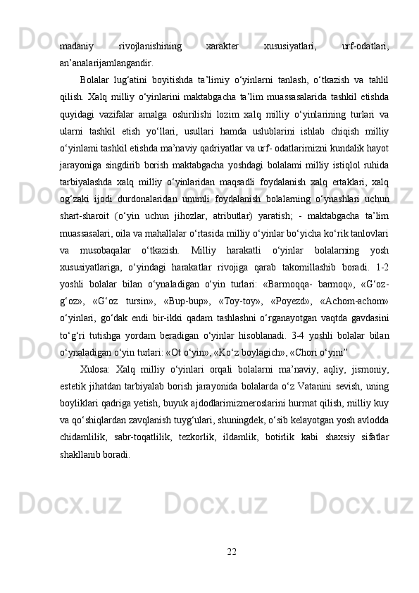 madaniy   rivojlanishining   xarakter   xususiyatlari,   urf-odatlari,
an’analarijamlangandir. 
Bolalar   lug‘atini   boyitishda   ta’limiy   o‘yinlarni   tanlash,   o‘tkazish   va   tahlil
qilish.   Xalq   milliy   o‘yinlarini   maktabgacha   ta’lim   muassasalarida   tashkil   etishda
quyidagi   vazifalar   amalga   oshirilishi   lozim   xalq   milliy   o‘yinlarining   turlari   va
ularni   tashkil   etish   yo‘llari,   usullari   hamda   uslublarini   ishlab   chiqish   milliy
o‘yinlami tashkil etishda ma’naviy qadriyatlar va urf- odatlarimizni kundalik hayot
jarayoniga   singdirib   borish   maktabgacha   yoshdagi   bolalami   milliy   istiqlol   ruhida
tarbiyalashda   xalq   milliy   o‘yinlaridan   maqsadli   foydalanish   xalq   ertaklari,   xalq
og‘zaki   ijodi   durdonalaridan   unumli   foydalanish   bolalarning   o‘ynashlari   uchun
shart-sharoit   (o‘yin   uchun   jihozlar,   atributlar)   yaratish;   -   maktabgacha   ta’lim
muassasalari, oila va mahallalar o‘rtasida milliy o‘yinlar bo‘yicha ko‘rik tanlovlari
va   musobaqalar   o‘tkazish.   Milliy   harakatli   o‘yinlar   bolalarning   yosh
xususiyatlariga,   o‘yindagi   harakatlar   rivojiga   qarab   takomillashib   boradi.   1-2
yoshli   bolalar   bilan   o‘ynaladigan   o‘yin   turlari:   «Barmoqqa-   barmoq»,   «G‘oz-
g‘oz»,   «G‘oz   tursin»,   «Bup-bup»,   «Toy-toy»,   «Poyezd»,   «Achom-achom»
o‘yinlari,   go‘dak   endi   bir-ikki   qadam   tashlashni   o‘rganayotgan   vaqtda   gavdasini
to‘g‘ri   tutishga   yordam   beradigan   o‘yinlar   hisoblanadi.   3-4   yoshli   bolalar   bilan
o‘ynaladigan o‘yin turlari: «Ot o‘yin», «Ko‘z boylagich», «Chori o‘yini” 
Xulosa:   Xalq   milliy   o‘yinlari   orqali   bolalarni   ma’naviy,   aqliy,   jismoniy,
estetik   jihatdan   tarbiyalab   borish   jarayonida   bolalarda   o‘z   Vatanini   sevish,   uning
boyliklari qadriga yetish, buyuk ajdodlarimizmeroslarini hurmat qilish, milliy kuy
va qo‘shiqlardan zavqlanish tuyg‘ulari, shuningdek, o‘sib kelayotgan yosh avlodda
chidamlilik,   sabr-toqatlilik,   tezkorlik,   ildamlik,   botirlik   kabi   shaxsiy   sifatlar
shakllanib boradi.
22 