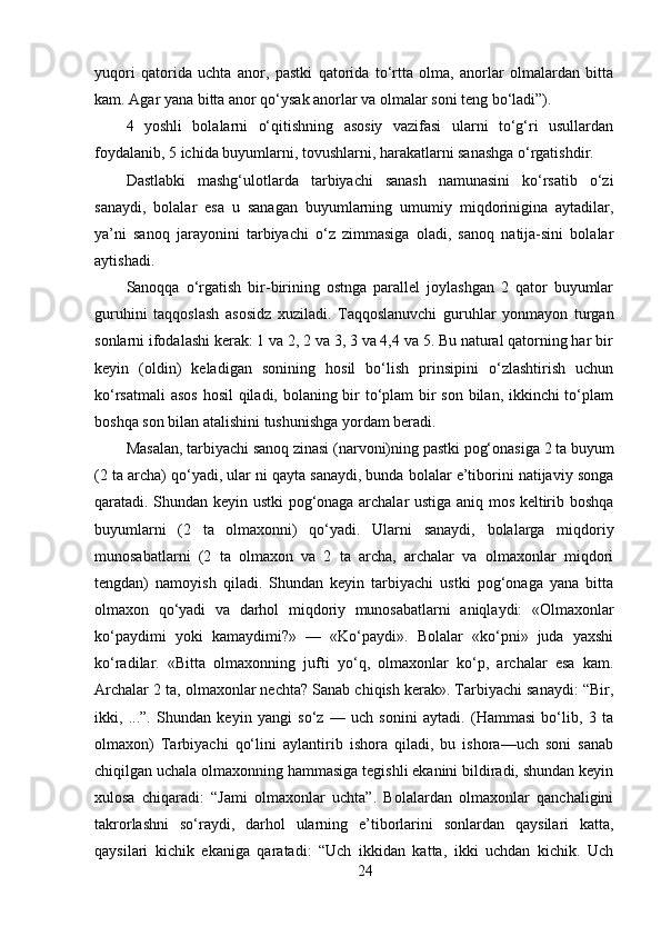 yuqori   qatorida   uchta   anor,   pastki   qatorida   to‘rtta   olma,   anorlar   olmalardan   bitta
kam. Agar yana bitta anor qo‘ysak anorlar va olmalar soni teng bo‘ladi”). 
4   yoshli   bolalarni   o‘qitishning   asosiy   vazifasi   ularni   to‘g‘ri   usullardan
foydalanib, 5 ichida buyumlarni, tovushlarni, harakatlarni sanashga o‘rgatishdir. 
Dastlabki   mashg‘ulotlarda   tarbiyachi   sanash   namunasini   ko‘rsatib   o‘zi
sanaydi,   bolalar   esa   u   sanagan   buyumlarning   umumiy   miqdorinigina   aytadilar,
ya’ni   sanoq   jarayonini   tarbiyachi   o‘z   zimmasiga   oladi,   sanoq   natija-sini   bolalar
aytishadi. 
Sanoqqa   o‘rgatish   bir-birining   ostnga   parallel   joylashgan   2   qator   buyumlar
guruhini   taqqoslash   asosidz   xuziladi.   Taqqoslanuvchi   guruhlar   yonmayon   turgan
sonlarni ifodalashi kerak: 1 va 2, 2 va 3, 3 va 4,4 va 5. Bu natural qatorning har bir
keyin   (oldin)   keladigan   sonining   hosil   bo‘lish   prinsipini   o‘zlashtirish   uchun
ko‘rsatmali  asos  hosil qiladi, bolaning bir  to‘plam bir  son bilan, ikkinchi to‘plam
boshqa son bilan atalishini tushunishga yordam beradi. 
Masalan, tarbiyachi sanoq zinasi (narvoni)ning pastki pog‘onasiga 2 ta buyum
(2 ta archa) qo‘yadi, ular ni qayta sanaydi, bunda bolalar e’tiborini natijaviy songa
qaratadi. Shundan keyin ustki pog‘onaga archalar ustiga aniq mos keltirib boshqa
buyumlarni   (2   ta   olmaxonni)   qo‘yadi.   Ularni   sanaydi,   bolalarga   miqdoriy
munosabatlarni   (2   ta   olmaxon   va   2   ta   archa,   archalar   va   olmaxonlar   miqdori
tengdan)   namoyish   qiladi.   Shundan   keyin   tarbiyachi   ustki   pog‘onaga   yana   bitta
olmaxon   qo‘yadi   va   darhol   miqdoriy   munosabatlarni   aniqlaydi:   «Olmaxonlar
ko‘paydimi   yoki   kamaydimi?»   —   «Ko‘paydi».   Bolalar   «ko‘pni»   juda   yaxshi
ko‘radilar.   «Bitta   olmaxonning   jufti   yo‘q,   olmaxonlar   ko‘p,   archalar   esa   kam.
Archalar 2 ta, olmaxonlar nechta? Sanab chiqish kerak». Tarbiyachi sanaydi: “Bir,
ikki,   ...”.   Shundan   keyin   yangi   so‘z   —   uch   sonini   aytadi.   (Hammasi   bo‘lib,   3   ta
olmaxon)   Tarbiyachi   qo‘lini   aylantirib   ishora   qiladi,   bu   ishora—uch   soni   sanab
chiqilgan uchala olmaxonning hammasiga tegishli ekanini bildiradi, shundan keyin
xulosa   chiqaradi:   “Jami   olmaxonlar   uchta”.   Bolalardan   olmaxonlar   qanchaligini
takrorlashni   so‘raydi,   darhol   ularning   e’tiborlarini   sonlardan   qaysilari   katta,
qaysilari   kichik   ekaniga   qaratadi:   “Uch   ikkidan   katta,   ikki   uchdan   kichik.   Uch
24 