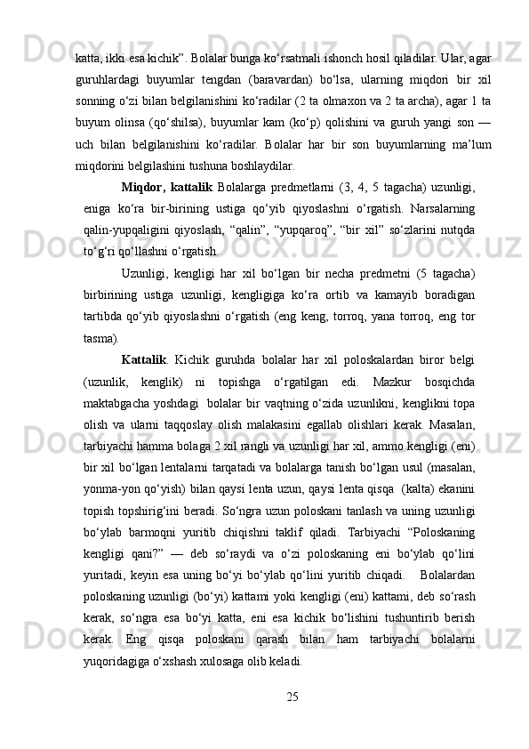 katta, ikki esa kichik”. Bolalar bunga ko‘rsatmali ishonch hosil qiladilar. Ular, agar
guruhlardagi   buyumlar   tengdan   (baravardan)   bo‘lsa,   ularning   miqdori   bir   xil
sonning o‘zi bilan belgilanishini ko‘radilar (2 ta olmaxon va 2 ta archa), agar 1 ta
buyum   olinsa   (qo‘shilsa),   buyumlar   kam   (ko‘p)   qolishini   va   guruh   yangi   son   —
uch   bilan   belgilanishini   ko‘radilar.   Bolalar   har   bir   son   buyumlarning   ma’lum
miqdorini belgilashini tushuna boshlaydilar. 
Miqdor,   kattalik   Bolalarga   predmetlarni   (3,   4,   5   tagacha)   uzunligi,
eniga   ko‘ra   bir-birining   ustiga   qo‘yib   qiyoslashni   o‘rgatish.   Narsalarning
qalin-yupqaligini   qiyoslash,   “qalin”,   “yupqaroq”,   “bir   xil”   so‘zlarini   nutqda
to‘g‘ri qo‘llashni o‘rgatish.  
Uzunligi,   kengligi   har   xil   bo‘lgan   bir   necha   predmetni   (5   tagacha)
birbirining   ustiga   uzunligi,   kengligiga   ko‘ra   ortib   va   kamayib   boradigan
tartibda   qo‘yib   qiyoslashni   o‘rgatish   (eng   keng,   torroq,   yana   torroq,   eng   tor
tasma). 
Kattalik .   Kichik   guruhda   bolalar   har   xil   poloskalardan   biror   belgi
(uzunlik,   kenglik)   ni   topishga   o‘rgatilgan   edi.   Mazkur   bosqichda
maktabgacha  yoshdagi     bolalar   bir   vaqtning o‘zida  uzunlikni, kenglikni  topa
olish   va   ularni   taqqoslay   olish   malakasini   egallab   olishlari   kerak.   Masalan,
tarbiyachi hamma bolaga 2 xil rangli va uzunligi har xil, ammo kengligi (eni)
bir xil bo‘lgan lentalarni tarqatadi va bolalarga tanish bo‘lgan usul (masalan,
yonma-yon qo‘yish) bilan qaysi lenta uzun, qaysi lenta qisqa   (kalta) ekanini
topish topshirig‘ini beradi. So‘ngra uzun poloskani  tanlash va uning uzunligi
bo‘ylab   barmoqni   yuritib   chiqishni   taklif   qiladi.   Tarbiyachi   “Poloskaning
kengligi   qani?”   —   deb   so‘raydi   va   o‘zi   poloskaning   eni   bo‘ylab   qo‘lini
yuritadi,   keyin   esa   uning   bo‘yi   bo‘ylab   qo‘lini   yuritib   chiqadi.       Bolalardan
poloskaning uzunligi (bo‘yi) kattami yoki kengligi (eni) kattami, deb so‘rash
kerak,   so‘ngra   esa   bo‘yi   katta,   eni   esa   kichik   bo‘lishini   tushuntirib   berish
kerak.   Eng   qisqa   poloskani   qarash   bilan   ham   tarbiyachi   bolalarni
yuqoridagiga o‘xshash xulosaga olib keladi. 
25 