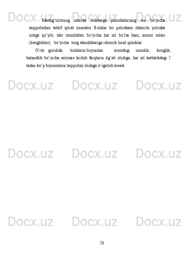 Mashg‘ulotning   oxirida   bolalarga   poloskalarning   eni   bo‘yicha
taqqoslashni   taklif   qilish   mumkin.   Bolalar   bir   poloskani   ikkinchi   poloska
ustiga   qo‘yib,   ular   uzunliklari   bo‘yicha   har   xil   bo‘lsa   ham,   ammo   enlari
(kengliklari)   bo‘yicha  teng ekanliklariga ishonch hosil qiladilar. 
O‘rta  guruhda  bolalarni buyumlar  orasidagi  uzunlik,   kenglik,
balandlik   bo‘yicha   arzimas   kichik   farqlarni   ilg‘ab   olishga,   har   xil   kattalikdagi   2
tadan ko‘p buyumlarni taqqoslay olishga o‘rgatish kerak.
26 