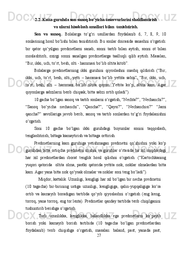 2.2.  Katta guruhda son-sanoq bo‘yicha tasavvurlarini shakllantirish
va ularni hisoblash amallari bilan  tanishtirish.
Son   va   sanoq.   Bolalarga   to‘g‘ri   usullardan   foydalanib   6,   7,   8,   9,   10
sonlarining hosil bo‘lishi bilan tanishtirish. Bu sonlar doirasida sanashni o‘rgatish:
bir   qator   qo‘yilgan   predmetlarni   sanab,   sonni   tartib   bilan   aytish,   sonni   ot   bilan
moslashtirib,   oxirgi   sonni   sanalgan   predmetlarga   taalluqli   qilib   aytish.   Masalan,
“Bir, ikki, uch, to‘rt, besh, olti - hammasi bo‘lib oltita kitob”. 
Bolalarga   predmetlarning   ikki   guruhini   qiyoslashni   mashq   qildirish   (“Bir,
ikki,   uch,   to‘rt,   besh,   olti,   yetti   –   hammasi   bo‘lib   yettita   sabzi”,   “Bir,   ikki,   uch,
to‘rt,   besh,   olti   –   hammasi   bo‘lib   oltita   quyon.   Yettita   ko‘p,   oltita   kam.   Agar
quyonlarga sabzilarni berib chiqsak, bitta sabzi ortib qoladi”). 
10 gacha bo‘lgan sanoq va tartib sonlarni o‘rgatish, “Nechta?”, “Nechanchi?”,
“Sanoq   bo‘yicha   nechanchi”,   “Qancha?”,   “Qaysi?”,   “Nechanchisi?”   “Jami
qancha?”   savollariga   javob   berib,   sanoq   va   tartib   sonlardan   to‘g‘ri   foydalanishni
o‘rgatish. 
Soni   10   gacha   bo‘lgan   ikki   guruhdagi   buyumlar   sonini   taqqoslash,
tenglashtirish, bittaga kamaytirish va bittaga orttirish. 
Predmetlarning   kam   guruhiga   yetishmagan   predmetni   qo‘shishni   yoki   ko‘p
guruhdan bitta ortiqcha predmetni olishni va guruhlar o‘rtasida bir xil miqdordagi
har   xil   predmetlardan   iborat   tenglik   hosil   qilishni   o‘rgatish.   (“Kartochkaning
yuqori   qatorida     oltita   olma,   pastki   qatorida   yettita   nok,   noklar   olmalardan   bitta
kam. Agar yana bitta nok qo‘ysak olmalar va noklar soni teng bo‘ladi”). 
Miqdor, kattalik.   Uzunligi, kengligi har xil bo‘lgan bir necha predmetni
(10   tagacha)   bir-birining   ustiga   uzunligi,   kengligiga,   qalin-yupqaligiga   ko‘ra
ortib   va   kamayib   boradigan   tartibda   qo‘yib   qiyoslashni   o‘rgatish   (eng   keng,
torroq, yana torroq, eng tor lenta). Predmetlar qanday tartibda terib chiqilganini
tushuntirib berishga o‘rgatish. 
Turli   uzunlikka,   kenglikka,   balandlikka   ega   predmetlarni   ko‘payib
borish   yoki   kamayib   borish   tartibida   (10   tagacha   bo‘lgan   predmetlardan
foydalanib)   terib   chiqishga   o‘rgatish,   masalan:   baland,   past,   yanada   past,
27 