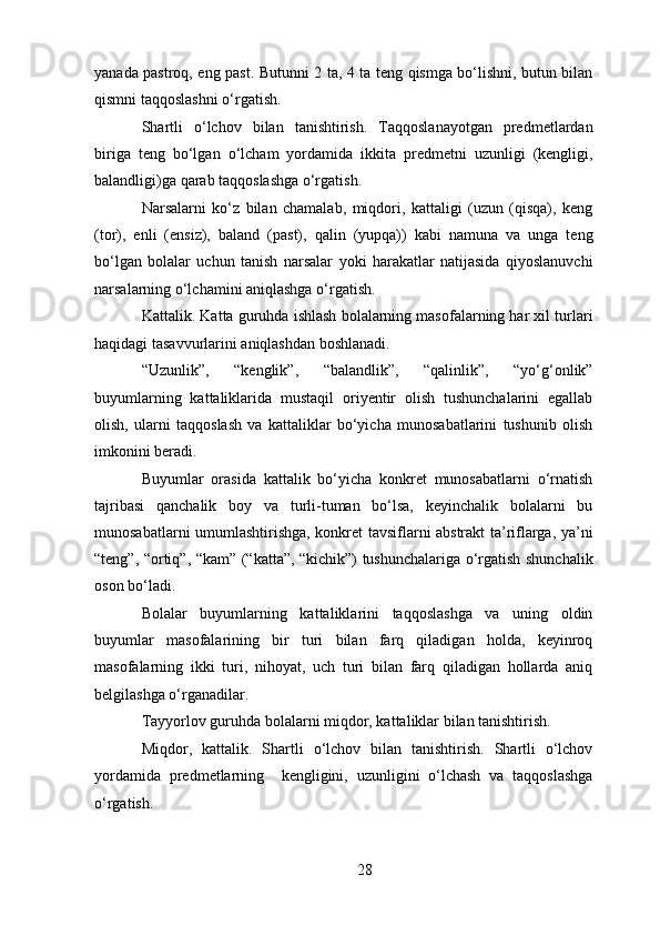 yanada pastroq, eng past. Butunni 2 ta, 4 ta teng qismga bo‘lishni, butun bilan
qismni taqqoslashni o‘rgatish. 
Shartli   o‘lchov   bilan   tanishtirish.   Taqqoslanayotgan   predmetlardan
biriga   teng   bo‘lgan   o‘lcham   yordamida   ikkita   predmetni   uzunligi   (kengligi,
balandligi)ga qarab taqqoslashga o‘rgatish. 
Narsalarni   ko‘z   bilan   chamalab,   miqdori,   kattaligi   (uzun   (qisqa),   keng
(tor),   enli   (ensiz),   baland   (past),   qalin   (yupqa))   kabi   namuna   va   unga   teng
bo‘lgan   bolalar   uchun   tanish   narsalar   yoki   harakatlar   natijasida   qiyoslanuvchi
narsalarning o‘lchamini aniqlashga o‘rgatish. 
Kattalik.   Katta guruhda ishlash bolalarning masofalarning har xil turlari
haqidagi tasavvurlarini aniqlashdan boshlanadi. 
“Uzunlik”,   “kenglik”,   “balandlik”,   “qalinlik”,   “yo‘g‘onlik”
buyumlarning   kattaliklarida   mustaqil   oriyentir   olish   tushunchalarini   egallab
olish,   ularni   taqqoslash   va   kattaliklar   bo‘yicha   munosabatlarini   tushunib   olish
imkonini beradi. 
Buyumlar   orasida   kattalik   bo‘yicha   konkret   munosabatlarni   o‘rnatish
tajribasi   qanchalik   boy   va   turli-tuman   bo‘lsa,   keyinchalik   bolalarni   bu
munosabatlarni umumlashtirishga, konkret tavsiflarni abstrakt ta’riflarga, ya’ni
“teng”, “ortiq”, “kam” (“katta”, “kichik”) tushunchalariga o‘rgatish shunchalik
oson bo‘ladi. 
Bolalar   buyumlarning   kattaliklarini   taqqoslashga   va   uning   oldin
buyumlar   masofalarining   bir   turi   bilan   farq   qiladigan   holda,   keyinroq
masofalarning   ikki   turi,   nihoyat,   uch   turi   bilan   farq   qiladigan   hollarda   aniq
belgilashga o‘rganadilar. 
Tayyorlov guruhda bolalarni miqdor, kattaliklar bilan tanishtirish.
Miqdor,   kattalik.   Shartli   o‘lchov   bilan   tanishtirish.   Shartli   o‘lchov
yordamida   predmetlarning     kengligini,   uzunligini   o‘lchash   va   taqqoslashga
o‘rgatish. 
28 