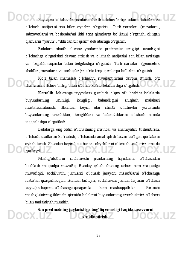 Suyuq va to‘kiluvchi jismlarni shartli o‘lchov birligi bilan o‘lchashni va
o‘lchash   natijasini   son   bilan   aytishni   o‘rgatish.     Turli   narsalar     (mevalarni,
sabzovotlarni   va   boshqalar)ni   ikki   teng   qismlarga   bo‘lishni   o‘rgatish,   olingan
qismlarni “yarim”, “ikkidan bir qism” deb atashga o‘rgatish.  
Bolalarni   shartli   o‘lchov   yordamida   predmetlar   kengligi,   uzunligini
o‘lchashga   o‘rgatishni   davom   ettirish   va   o‘lchash   natijasini   son   bilan   aytishga
va     tegishli   raqamlar   bilan   belgilashga   o‘rgatish.   Turli   narsalar     (geometrik
shakllar, mevalarni va boshqalar)ni o‘nta teng qismlarga bo‘lishni o‘rgatish. 
Ko‘z   bilan   chamalab   o‘lchashni   rivojlantirishni   davom   ettirish,   o‘z
chamasini o‘lchov birligi bilan o‘lchab ko‘rib tekshirishga o‘rgatish. 
Kattalik.   Maktabga   tayyorlash   guruhida   o‘quv   yili   boshida   bolalarda
buyumlarning   uzunligi,   kengligi,   balandligini   aniqlash   malakasi
mustahkamlanadi.   Shundan   keyin   ular   shartli   o‘lchovlar   yordamida
buyumlarning   uzunliklari,   kengliklari   va   balandliklarini   o‘lchash   hamda
taqqoslashga o‘rgatiladi. 
Bolalarga   eng   oldin   o‘lchashning   ma’nosi   va   ahamiyatini   tushuntirish,
o‘lchash   usullarini   ko‘rsatish,   o‘lchashda   amal   qilish   lozim   bo‘lgan   qoidalarni
aytish kerak. Shundan keyin bola har xil obyektlarni o‘lchash usullarini amalda
egallaydi. 
Mashg‘ulotlarni   sochiluvchi   jismlarning   hajmlarini   o‘lchashdan
boshlash   maqsadga   muvofiq.   Bunday   qilish   shuning   uchun   ham   maqsadga
muvofiqki,   sochiluvchi   jismlarni   o‘lchash   jarayoni   masofalarni   o‘lchashga
nisbatan qiziqarliroqdir. Bundan tashqari, sochiluvchi  jismlar  hajmini  o‘lchash
suyuqlik hajmini o‘lchashga qaraganda  kam  mashaqqatlidir.   Birinchi
mashg‘ulotning ikkinchi qismida bolalarni buyumlarning uzunliklarini o‘lchash
bilan tanishtirish mumkin.
Son predmetning joylanishiga bog‘liq emasligi haqida tasavvurni
shakllantirish.
29 