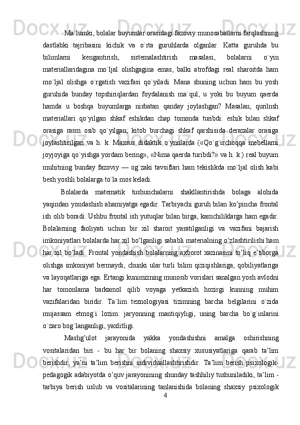 Ma`lumki, bolalar buyumlar orasidagi fazoviy munosabatlarni farqlashning
dastlabki   tajribasini   kichik   va   o`rta   guruhlarda   olganlar.   Katta   guruhda   bu
bilimlarni   kengantirish,   sistemalashtirish   masalasi,   bolalarni   o`yin
materiallaridagina   mo`ljal   olishgagina   emas,   balki   atrofdagi   real   sharoitda   ham
mo`ljal   olishga   o`rgatish   vazifasi   qo`yiladi.   Mana   shuning   uchun   ham   bu   yosh
guruhida   bunday   topshiriqlardan   foydalanish   ma`qul,   u   yoki   bu   buyum   qaerda
hamda   u   boshqa   buyumlarga   nisbatan   qanday   joylashgan?   Masalan,   qurilnsh
materiallari   qo`yilgan   shkaf   eshikdan   chap   tomonda   turibdi:   eshik   bilan   shkaf
orasiga   rasm   osib   qo`yilgan;   kitob   burchagi   shkaf   qarshisida   derazalar   orasiga
joylashtirilgan   va   h.   k.   Maxsus   didaktik   o`ynnlarda   («Qo`g`irchoqqa   mebellarni
joyjoyiga qo`yishga yordam bering», «Nima qaerda turibdi?» va h. k.) real buyum
muhitning   bunday   fazoviy   —   og`zaki   tavsiflari   ham   tekislikda   mo`ljal   olish   kabi
besh yoshli bolalarga to`la mos keladi.
Bolalarda   matematik   tushunchalarni   shakllantirishda   bolaga   alohida
yaqindan yondashish ahamiyatga egadir. Tarbiyachi guruh bilan ko’pincha frontal
ish olib boradi. Ushbu frontal ish yutuqlar bilan birga, kamchiliklarga ham egadir.
Bolalarning   faoliyati   uchun   bir   xil   sharoit   yaratilganligi   va   vazifani   bajarish
imkoniyatlari bolalarda har xil bo’lganligi sababli materialning o’zlashtirilishi ham
har  xil  bo’ladi. Frontal  yondashish  bolalarning axborot  xazinasini  to’liq e’tiborga
olishga  imkoniyat  bermaydi,  chunki   ular   turli   bilim   qiziqishlariga,  qobiliyatlariga
va layoqatlariga ega.  Ertangi kunimizning munosib vorislari sanalgan yosh avlodni
har   tomonlama   barkamol   qilib   voyaga   yetkazish   hozirgi   kunning   muhim
vazifalaridan   biridir.   Ta`lim   texnologiyasi   tizimning   barcha   belgilarini   o`zida
mujassam   etmog`i   lozim:   jaryonning   mantiqiyligi,   uning   barcha   bo`g`inlarini
o`zaro bog`langanligi, yaxlitligi.
Mashg’ulot   jarayonida   yakka   yondashishni   amalga   oshirishning
vositalaridan   biri   -   bu   har   bir   bolaning   shaxsiy   xususiyatlariga   qarab   ta’lim
berishdir,   ya’ni   ta’lim   berishni   individuallashtirishdir.   Ta’lim   berish   psixologik-
pedagogik adabiyotda o’quv jarayonining shunday tashhiliy tushuniladiki, ta’lim -
tarbiya   berish   uslub   va   vositalarining   tanlanishida   bolaning   shaxsiy   psixologik
4 
