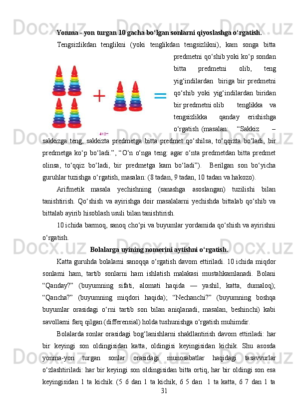 Yonma - yon turgan 10 gacha bo‘lgan sonlarni qiyoslashga o‘rgatish.
Т engsizlikdan   tenglikni   (yoki   tenglikdan   tengsizlikni),   kam   songa   bitta
predmetni qo‘shib yoki ko‘p sondan
bitta   predmetni   olib,   teng
yig‘indilardan     biriga   bir   predmetni
qo‘shib   yoki   yig‘indilardan   biridan
bir predmetni olib  tenglikka   va
tengsizlikka  qanday   erishishga
o‘rgatish  (masalan:  “Sakkiz  –
sakkizga   teng,   sakkizta   predmetga   bitta   predmet   qo‘shilsa,   to‘qqizta   bo‘ladi,   bir
predmetga   ko‘p   bo‘ladi.”,   “O‘n   o‘nga   teng:   agar   o‘nta   predmetdan   bitta   predmet
olinsa,   to‘qqiz   bo‘ladi,   bir   predmetga   kam   bo‘ladi”).     Berilgan   son   bo‘yicha
guruhlar tuzishga o‘rgatish, masalan: (8 tadan, 9 tadan, 10 tadan va hakozo). 
Arifmetik   masala   yechishning   (sanashga   asoslangan)   tuzilishi   bilan
tanishtirish.   Qo‘shish   va   ayirishga   doir   masalalarni   yechishda   bittalab   qo‘shib   va
bittalab ayirib hisoblash usuli bilan tanishtirish. 
10 ichida barmoq, sanoq cho‘pi va buyumlar yordamida qo‘shish va ayirishni
o‘rgatish. 
Bolalarga uyining nomerini aytishni o‘rgatish.
Katta guruhda bolalarni sanoqqa o‘rgatish davom ettiriladi. 10 ichida miqdor
sonlarni   ham,   tartib   sonlarni   ham   ishlatish   malakasi   mustahkamlanadi.   Bolani
“Qanday?”   (buyumning   sifati,   alomati   haqida   —   yashil,   katta,   dumaloq);
“Qancha?”   (buyumning   miqdori   haqida);   “Nechanchi?”   (buyumning   boshqa
buyumlar   orasidagi   o‘rni   tartib   son   bilan   aniqlanadi,   masalan,   beshinchi)   kabi
savollarni farq qilgan (differensial) holda tushunishga o‘rgatish muhimdir. 
Bolalarda sonlar orasidagi bog‘lanishlarni shakllantirish davom ettiriladi: har
bir   keyingi   son   oldingisidan   katta,   oldingisi   keyingisidan   kichik.   Shu   asosda
yonma-yon   turgan   sonlar   orasidagi   munosabatlar   haqidagi   tasavvurlar
o‘zlashtiriladi: har bir keyingi son oldingisidan bitta ortiq, har bir oldingi son esa
keyingisidan   1   ta   kichik.   (5   6   dan   1   ta   kichik,   6   5   dan     1   ta   katta,   6   7   dan   1   ta
31 