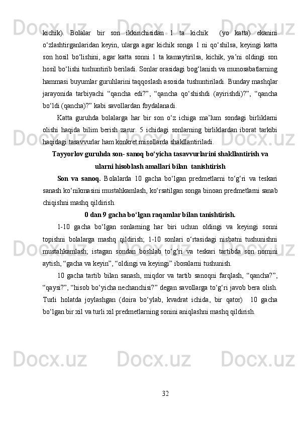 kichik).   Bolalar   bir   son   ikkinchisidan   1   ta   kichik     (yo   katta)   ekanini
o‘zlashtirganlaridan   keyin,   ularga   agar   kichik   songa   1   ni   qo‘shilsa,   keyingi   katta
son   hosil   bo‘lishini,   agar   katta   sonni   1   ta   kamaytirilsa,   kichik,   ya’ni   oldingi   son
hosil bo‘lishi tushuntirib beriladi. Sonlar orasidagi bog‘lanish va munosabatlarning
hammasi buyumlar guruhlarini taqqoslash asosida tushuntiriladi. Bunday mashqlar
jarayonida   tarbiyachi   “qancha   edi?”,   “qancha   qo‘shishdi   (ayirishdi)?”,   “qancha
bo‘ldi (qancha)?” kabi savollardan foydalanadi. 
Katta   guruhda   bolalarga   har   bir   son   o‘z   ichiga   ma’lum   sondagi   birliklarni
olishi   haqida   bilim   berish   zarur.   5   ichidagi   sonlarning   birliklardan   iborat   tarkibi
haqidagi tasavvurlar ham konkret misollarda shakllantiriladi. 
Tayyorlov guruhda son- sanoq bo‘yicha tasavvurlarini shakllantirish va
ularni hisoblash amallari bilan  tanishtirish
Son   va   sanoq.   Bolalarda   10   gacha   bo‘lgan   predmetlarni   to‘g‘ri   va   teskari
sanash ko‘nikmasini mustahkamlash, ko‘rsatilgan songa binoan predmetlarni sanab
chiqishni mashq qildirish.  
0 dan 9 gacha bo‘lgan raqamlar bilan tanishtirish.
1-10   gacha   bo‘lgan   sonlarning   har   biri   uchun   oldingi   va   keyingi   sonni
topishni   bolalarga   mashq   qildirish;   1-10   sonlari   o‘rtasidagi   nisbatni   tushunishni
mustahkamlash;   istagan   sondan   boshlab   to‘g‘ri   va   teskari   tartibda   son   nomini
aytish, “gacha va keyin”, “oldingi va keyingi” iboralarni tushunish. 
10   gacha   tartib   bilan   sanash,   miqdor   va   tartib   sanoqni   farqlash,   “qancha?”,
“qaysi?”, “hisob bo‘yicha nechanchisi?” degan savollarga to‘g‘ri javob bera olish.
Turli   holatda   joylashgan   (doira   bo‘ylab,   kvadrat   ichida,   bir   qator)     10   gacha
bo‘lgan bir xil va turli xil predmetlarning sonini aniqlashni mashq qildirish. 
32 