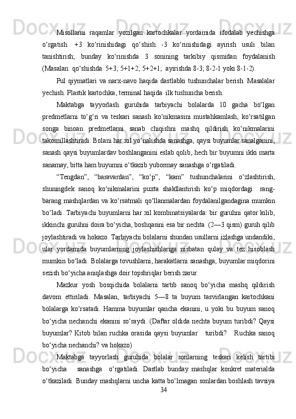 Misollarni   raqamlar   yozilgan   kartochkalar   yordamida   ifodalab   yechishga
o‘rgatish.   +3   ko‘rinishidagi   qo‘shish   -3   ko‘rinishidagi   ayirish   usuli   bilan
tanishtirish;   bunday   ko‘rinishda   3   sonining   tarkibiy   qismidan   foydalanish
(Masalan: qo‘shishda  5+3; 5+1+2; 5+2+1;  ayirishda 8-3; 8-2-1 yoki 8-1-2). 
Pul   qiymatlari   va   narx-navo   haqida   dastlabki   tushunchalar   berish.   Masalalar
yechish. Plastik kartochka, terminal haqida  ilk tushuncha berish. 
Maktabga   tayyorlash   guruhida   tarbiyachi   bolalarda   10   gacha   bo‘lgan
predmetlarni   to‘g‘ri   va   teskari   sanash   ko‘nikmasini   mustahkamlash,   ko‘rsatilgan
songa   binoan   predmetlarni   sanab   chiqishni   mashq   qildirish   ko‘nikmalarini
takomillashtiradi. Bolani har xil yo‘nalishda sanashga, qaysi buyumlar sanalganini,
sanash qaysi buyumlardav boshlanganini eslab qolib, hech bir buyumni ikki marta
sanamay, bitta ham buyumni o‘tkazib yubormay sanashga o‘rgatiladi. 
“Tengdan”,   “baravardan”,   “ko‘p”,   “kam”   tushunchalarini   o‘zlashtirish,
shuningdek   sanoq   ko‘nikmalarini   puxta   shakllantirish   ko‘p   miqdordagi     rang-
barang mashqlardan va ko‘rsatmali qo‘llanmalardan foydalanilgandagina mumkin
bo‘ladi. Tarbiyachi buyumlarni har xil kombinatsiyalarda: bir guruhni qator kilib,
ikkinchi guruhni doira bo‘yicha, boshqasini esa bir nechta  (2—3 qism) guruh qilib
joylashtiradi va hokazo. Tarbiyachi bolalarni shundan usullarni izlashga undandiki,
ular   yordamida   buyumlarning   joylashishlariga   nisbatan   qulay   va   tez   hisoblash
mumkin bo‘ladi. Bolalarga tovushlarni, harakatlarni sanashga, buyumlar miqdorini
sezish bo‘yicha aniqlashga doir topshriqlar berish zarur. 
Mazkur   yosh   bosqichida   bolalarni   tartib   sanoq   bo‘yicha   mashq   qildirish
davom   ettiriladi.   Masalan,   tarbiyachi   5—8   ta   buyum   tasvirlangan   kartochkani
bolalarga   ko‘rsatadi.   Hamma   buyumlar   qancha   ekanini,   u   yoki   bu   buyum   sanoq
bo‘yicha  nechanchi  ekanini  so‘raydi. (Daftar  oldida nechta  buyum  turibdi? Qaysi
buyumlar?   Kitob   bilan   ruchka   orasida   qaysi   buyumlar       turibdi?       Ruchka   sanoq
bo‘yicha nechanchi? va hokazo) 
Maktabga   tayyorlash   guruhida   bolalar   sonlarning   teskari   kelish   tartibi
bo‘yicha       sanashga     o‘rgatiladi.   Dastlab   bunday   mashqlar   konkret   materialda
o‘tkaziladi. Bunday mashqlarni uncha katta bo‘lmagan sonlardan boshlash tavsiya
34 