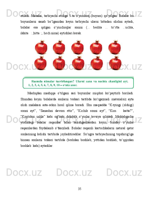 etiladi.   Masalai,   tarbiyachi   stoliga   5   ta   o‘yinchoq   (buyum)   qo‘yilgan.   Bolalar   bu
buyumlarni   sanab   bo‘lganidan   keyin   tarbiyachi   ularni   bittadan   olishni   aytadi,
bolalar   esa   qolgan   o‘yinchoqlar   sonini   (...   beshta   ...   to‘rtta   ..:uchta,
ikkita   :.,bitta :;. hech nima) aytishlari kerak. 
Mashqdan   mashqqa   o‘tilgani   sari   buyumlar   miqdori   ko‘paytirib   boriladi.
Shundan   keyin   bolalarda   sonlarni   teskari   tartibda   ko‘rgazmali   materialsiz   ayta
olish   malakasi   asta-sekin   hosil   qilina   boradi.   Shu   maqsadda   “Keyingi   (oldiigi)
sonni   ayt”,   “Sanashni   davom   ettir”,   “Kichik   sonni   ayt”,   “Kim       katta?”,
“Koptokni   ushla”   kabi   og‘zaki   didaktik   o‘yinlar   tavsiya   qilinadi.   Maktabgacha
yoshidagi   bolalar   raqamlar   bilan   tanishganlaridan   keyin,   bunday   o‘yinlar
raqamlardan   foydalanib   o‘tkaziladi.   Bolalar   raqamli   kartochkalarni   natural   qator
sonlarining   kelishi   tartibida   joylashtiradilar.   So‘ngra   tarbiyachining   topshirig‘iga
binoan   sonlarni   teskari   tartibda   (beshdan   boshlab,   yettidan   boshlab,   to‘qqizdan
boshlab  kabi) aytadilar. 
35 