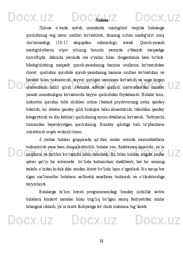 Xulosa
Xulosa   o`rnida   aytish   mumkinki   mashg'ulot   vaqtida   bolalarga
qurilishning   eng   zarur   usullari   ko'rsatiladi,   shuning   uchun   mashg'ulot   uzoq
cho'zilmasligi   (10-12   daqiqadan   oshmasligi)   kerak.   Qurish-yasash
mashg'ulotlarini   o'quv   yilining   birinchi   yarmida   o'tkazish   maqsadga
muvofiqdir,   ikkinchi   yarmida   esa   o'yinlar   bilan   chegaralansa   ham   bo'ladi.
Mashg'ulotning   maqsadi   qurish-yasashning   hamma   usullarini   ko'rsatishdan
iborat:   qurilishni   qurishda   qurish-yasashning   hamma   usullari   ko'rsatishni   va
harakat  bilan tushuntirish, tayyor  qurilgan namunani  ko'rsatish  va unga  kirgan
elementlarni   tahlil   qilish.   Namuna   sifatida   qurilish   materiallaridan   nimalar
yasash mumkinligini ko'rsatuvchi tayyor qurilishdan foydalanish. Bolalar bino,
inshootni   qurishni   bilib   olishlari   uchun   (baland   poydevorning   ustini   qanday
bekitish, bir detalni qanday qilib boshqasi bilan almashtirish, tekislikni qanday
kengaytirish va shu kabilar) qurilishning ayrim detallarini ko'rsatish. Tarbiyachi
tomonidan   bajarilayotgan   qurilishning.   Bund ay   q ilishga   turli   t o‘ plamlarni
solishtirish or q ali erishish lozim. 
6   yashar   bolalar   gruppasida   qo‘ shni   sonlar   orasid a   munosabatlarni
tushuntirish yana  h am chu q urlashtirilib, bolalar son ,  funktsiyani bajarishi, ya’ni
mi qd orni  va tartibni k o‘ rsatishi  bila n   tanishadi. Bu bilan bolalar ongida sonlar
q atori   q at ’ iy   bir   sistem ada     b o‘ lishi   tushunchasi   shakllanib,   h ar   bir   sonning
tarkibi   o‘ zidan kich ik   ikki sondan iborat b o‘ lishi   h am   o‘ rgatil a di. Bu tar iq a ber
ilgan   ma’lumotlar   bolalarni   arifmetik   amallarni   tushinish   va   o‘ zlashtirish ga
tayyorlaydi. 
Bolalarga   ta’lim   berish   programmasidagi   bunday   izchi llik   tartibi
bolalarni   konkret   narsalar   bilan   bo g‘ li q   b o‘ lgan   sano q   faoliya tidan   sonlar
bilangina ishlash, ya’ni  h isob faoliyatiga k o‘ chish imkon ini  tu g‘ diradi. 
36 