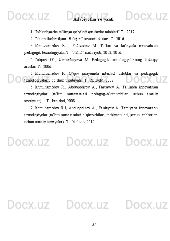 Adabiyotlar ro‘yxati:
 
1. “Maktabgacha ta’limga qo‘yiladigan davlat talablari” T.: 2017  
2. Takomillashtirilgan “Bolajon” tayanch dasturi. T.: 2016. 
3. Ishmuxamedov   R.J.,   Yuldashev   M.   Ta’lim   va   tarbiyada   innovatsion
pedagogik texnologiyalar.T.: “Nihol” nashriyoti, 2013, 2016. 
4. Tolipov   O‘.,   Usmonboyeva   M.   Pedagogik   texnologiyalarning   tadbiqiy
asoslari T.: 2006.  
5. Ishmuhamedov   R.   O‘quv   jarayonida   interfaol   uslublar   va   pedagogik
texnologiyalarni qo‘llash uslubiyati.   T.: RBIMM, 2008.  
6. Ishmuhamedov   R.,   Abduqodirov   A.,   Pardayev   A.   Ta’limda   innovatsion
texnologiyalar   (ta’lim   muassasalari   pedagog–o‘qituvchilari   uchun   amaliy
tavsiyalar). – T.: Iste’dod, 2008. 
7. Ishmuhamedov   R.J,   Abduqodirov   A.,   Pardayev   A.   Tarbiyada   innovatsion
texnologiyalar (ta’lim muassasalari  o‘qituvchilari, tarbiyachilari, guruh   rahbarlari
uchun amaliy tavsiyalar). T.: Iste’dod, 2010. 
37 