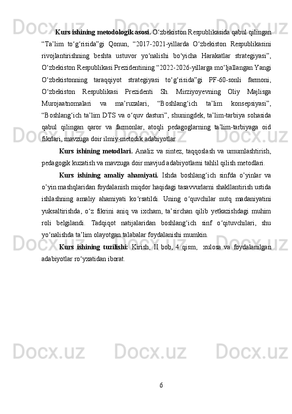 Kurs ishining metodologik asosi.  O zbekiston Respublikasida qabul qilinganʻ
“Ta’lim   to g risida”gi   Qonun,   “	
ʻ ʻ 2017-2021-yillarda   O zbekiston   Respublikasini	ʻ
rivojlantirishning   beshta   ustuvor   yo nalishi   bo yicha   Harakatlar   strategiyasi”,	
ʻ ʻ
O‘zbekiston Respublikasi Prezidentining “ 2022-2026-yillarga mo‘ljallangan Yangi
O‘zbekistonning   taraqqiyot   strategiyasi   to‘g‘risida”gi   PF-60-sonli   farmoni,
O zbekiston   Respublikasi   Prezidenti   Sh.   Mirziyoyevning   Oliy   Majlisga	
ʻ
Murojaatnomalari   va   ma’ruzalari,   “Boshlang ich   ta’lim   konsepsiyasi”,	
ʻ
“Boshlang ich   ta’lim  DTS  va   o quv  dasturi”,  shuningdek,  ta’lim-tarbiya  sohasida	
ʻ ʻ
qabul   qilingan   qaror   va   farmonlar,   atoqli   pedagoglarning   ta’lim-tarbiyaga   oid
fikrlari, mavzuga doir ilmiy-metodik adabiyotlar. 
Kurs   ishining   metodlari.   Analiz   va   sintez,   taqqoslash   va   umumlashtirish,
pedagogik kuzatish va mavzuga doir mavjud adabiyotlarni tahlil qilish metodlari.
Kurs   ishining   amaliy   ahamiyati.   Ishda   boshlang ich   sinfda   o’yinlar   va	
ʻ
o’yin mashqlaridan foydalanish miqdor haqidagi tasavvurlarni shakllantirish ustida
ishlashning   amaliy   ahamiyati   ko rsatildi.   Uning   o quvchilar   nutq   madaniyatini	
ʻ ʻ
yuksaltirishda,   o z   fikrini   aniq   va   ixcham,   ta’sirchan   qilib   yetkazishdagi   muhim	
ʻ
roli   belgilandi.   Tadqiqot   natijalaridan   boshlang ich   sinf   o qituvchilari,   shu	
ʻ ʻ
yo nalishda ta’lim olayotgan talabalar foydalanishi mumkin.  	
ʻ
Kurs   ishining   tuzilishi:   Kirish,   II   bob,   4   qism,     xulosa   va   foydalanilgan
adabiyotlar ro yxatidan iborat.	
ʻ
6 