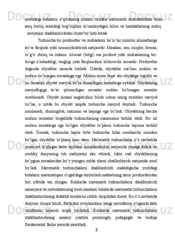 yoshidagi   bolalarni   o‘qitishning   muhim   vazifasi   matematik   abstraktlashlar   bilan
aniq   borliq   orasidagi   bog‘liqlikni   ta’minlaydigan   bilim   va   harakatlarning   oraliq  
saviyasini shakllantirishdan iborat bo‘lishi kerak. 
Tushuncha-bu predmetlar va xodisalarni ba’zi  bir  muxitni  alomatlariga
ko’ra farqlash yoki umumiylashtirish natijasidir. Masalan, son, miqdor, kesma,
to’g’ri   chiziq   va   xokazo.   Alomat   (belgi)   esa   predmet   yoki   xodisalarning   bir-
biriga o’xshashligi, tengligi yoki farqlanishini  bildiruvchi xossadir. Predmetlar
deganda   obyektlar   nazarda   tutiladi.   Odatda,   obyektlar   ma’lum   muhim   va
muhim bo’lmagan xossalarga ega. Muhim xossa faqat shu obyektga tegishli va
bu   xossasiz   obyekt   mavjud   bo’la   olmaydigan   xossalarga   aytiladi.   Obyektning
mavjudligiga   ta’sir   qilmaydigan   xossalar   muhim   bo’lmagan   xossalar
xisoblanadi.   Obyekt   nimani   anglatishini   bilish   uchun   uning   xossalari   mavjud
bo’lsa,   u   xolda   bu   obyekt   xaqida   tushuncha   mavjud   deyiladi.   Tushuncha
nomlanadi,   shuningdek,   mazmun   va   hajmga   ega   bo’ladi.   Obyektning   barcha
muhim   xossalari   birgalikda   tushunchaning   mazmunini   tashhil   etadi.   Bir   xil
muhim   xossalarga   ega   bo’lgan   obyektlar   to’plami   tushuncha   hajmini   tashhil
etadi.   Demak,   tushuncha   hajmi   bitta   tushuncha   bilan   nomlanishi   mumkin
bo’lgan   obyektlar   to’plami   ham   ekan.   Matematik   tushunchalar   o’z   navbatida
insoniyat   to’plagan   katta   tajribani   umumlashtirish   natijasida   yuzaga   keladi   va
moddiy   dunyoning   tub   mohiyatini   aks   ettiradi,   lekin   real   obyektlarning
ko’pgina xossalaridan ko’z yumgan xolda ularni ideallashtirish natijasida xosil
bo’ladi.   Matematik   tushunchalarni   shakllantirish   maktabgacha   yoshdagi
bolalarni matematiqani o’rgatishga tayyorlash maktabning zarur predmetlaridan
biri   sifatida   tan   olingan.   Bolalarda   matematik   tushunchalarni   shakllantirish
nazariyasi va metodikasining bosh masalasi bolalarda matematik tushunchalarni
shakllantirishning didaktik asoslarini ishlab chiqishdan iborat. Bu o’z navbatida
dunyoni chuqur bilish, fikrlashni rivojlanishini yangi metodlarini o’rganish kabi
vazifalarni   bajarish   orqali   yechiladi.   Bolalarda   matematik   tushunchalarni
shakllantirishning   nazariy   jixatlari   psixologik,   pedagogik   va   boshqa
fundamental fanlar asosida yaratiladi. 
8 