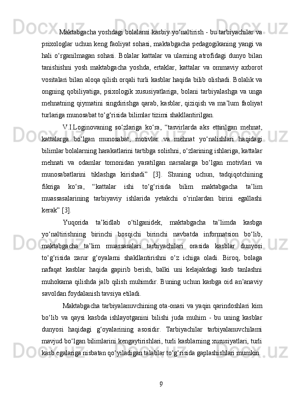 Maktabgacha yoshdagi bolalarni kasbiy yo‘naltirish - bu tarbiyachilar va
psixologlar uchun keng faoliyat sohasi, maktabgacha pedagogikaning yangi va
hali   o‘rganilmagan   sohasi.   Bolalar   kattalar   va   ularning   atrofidagi   dunyo   bilan
tanishishni   yosh   maktabgacha   yoshda,   ertaklar,   kattalar   va   ommaviy   axborot
vositalari bilan aloqa qilish orqali turli kasblar haqida bilib olishadi. Bolalik va
ongning   qobiliyatiga,   psixologik   xususiyatlariga,   bolani   tarbiyalashga   va   unga
mehnatning qiymatini  singdirishga  qarab, kasblar, qiziqish  va ma’lum  faoliyat
turlariga munosabat to‘g‘risida bilimlar tizimi shakllantirilgan.
V.I.Loginovaning   so‘zlariga   ko‘ra,   “tasvirlarda   aks   ettirilgan   mehnat,
kattalarga   bo‘lgan   munosabat,   motivlar   va   mehnat   yo‘nalishlari   haqidagi
bilimlar bolalarning harakatlarini tartibga solishni, o‘zlarining ishlariga, kattalar
mehnati   va   odamlar   tomonidan   yaratilgan   narsalarga   bo‘lgan   motivlari   va
munosabatlarini   tiklashga   kirishadi”   [3].   Shuning   uchun,   tadqiqotchining
fikriga   ko‘ra,   “kattalar   ishi   to‘g‘risida   bilim   maktabgacha   ta’lim
muassasalarining   tarbiyaviy   ishlarida   yetakchi   o‘rinlardan   birini   egallashi
kerak” [3].
Yuqorida   ta’kidlab   o‘tilganidek,   maktabgacha   ta’limda   kasbga
yo‘naltirishning   birinchi   bosqichi   birinchi   navbatda   informatsion   bo‘lib,
maktabgacha   ta’lim   muassasalari   tarbiyachilari   orasida   kasblar   dunyosi
to‘g‘risida   zarur   g‘oyalarni   shakllantirishni   o‘z   ichiga   oladi.   Biroq,   bolaga
nafaqat   kasblar   haqida   gapirib   berish,   balki   uni   kelajakdagi   kasb   tanlashni
muhokama  qilishda  jalb  qilish   muhimdir.  Buning  uchun  kasbga  oid  an’anaviy
savoldan foydalanish tavsiya etiladi.
Maktabgacha tarbiyalanuvchining ota-onasi va yaqin qarindoshlari kim
bo‘lib   va   qaysi   kasbda   ishlayotganini   bilishi   juda   muhim   -   bu   uning   kasblar
dunyosi   haqidagi   g‘oyalarining   asosidir.   Tarbiyachilar   tarbiyalanuvchilami
mavjud bo‘lgan bilimlarini kengaytirishlari, turli kasblarning xususiyatlari, turli
kasb egalariga nisbatan qo‘yiladigan talablar to‘g‘risida gaplashishlari mumkin.
9 