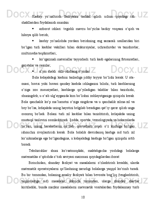 Kasbiy   yo‘naltirish   faoliyatini   tashkil   qilish   uchun   quyidagi   ish
shakllaridan foydalanish mumkin:
 axborot   ishlari:   tegishli   mavzu   bo‘yicha   badiiy   voqeani   o‘qish   va
hikoya qilib berish;
 kasbiy   yo‘nalishda   yordam   berishning   eng   samarali   usullaridan   biri
bo‘lgan   turli   kasblar   vakillari   bilan   ekskursiyalar,   uchrashuvlar   va   tanishuvlar,
multimedia taqdimotlari;
 ko‘rgazmali materiallar tayyorlash: turli kasb egalarining fotosuratlari,
gazetalar va rasmlar;
 o‘yin shakli: rolli-ishchang o‘yinlar.
Bola  kelajakdagi   kasbini  tanlashga  jiddiy  tayyor  bo‘lishi  kerak.  U  ota-
onasi,   buvisi   yoki   buvasi   qanday   kasbda   ishlaganini   bilishi,   turli   kasblarning
o‘ziga   xos   xususiyatlari,   kasblarga   qo‘yiladigan   talablar   bilan   tanishishi,
shuningdek, u o‘sib ulg‘ayganida kim bo‘lishni xohlayotganiga qiziqishi kerak.
Bola   qanchalik   ko‘p   ma’lumotni   o‘ziga   singdirsa   va   u   qanchalik   xilma-xil   va
boy bo‘lsa, kelajakda uning hayotini belgilab beradigan qat’iy qaror qilish unga
osonroq   bo‘ladi.   Bolani   turli   xil   kasblar   bilan   tanishtirish,   kelajakda   uning
mustaqil tanlovini osonlashtiradi. Ijodda, sportda, texnologiyada va hokazolarda
bo‘lsin,   uning   harakatlarini   qo‘llab-   quvvatlash   orqali   o‘z   kuchiga   bo‘lgan
ishonchni   rivojlantirish   kerak.   Bola   bolalik   davridanoq   kasbga   oid   turli   xil
ko‘nikmalarga ega bo‘lgandagina, u kelajakdagi kasbiga bo‘lgan qiziqishi ortib
boradi.
Tekshirishlar   shuni   ko‘rsatmoqdaki,   maktabgacha   yoshdagi   bolalarga
matematika o‘qitishda o‘tish saviyasi mazmuni quyidagilardan iborat: 
Birinchidan,   shunday   faoliyat   va   masalalarni   o‘zlashtirish   kerakki,   ularda
matematik   operatsiyalarni   qo‘llashning   zarurligi   bolalarga   yaqqol   ko‘rinib   turadi.
Bu bir  tomondan, bolaning amaliy faoliyati bilan bevosita bog‘liq (tenglashtirish,
taqqoslashga   oid)   masalalar,   ikkinchi   tomondan,   ularga   shunday   shartlar
kiritiladiki,   bunda   mazkur   masalalarni   matematik   vositalardan   foydalanmay   turib
10 