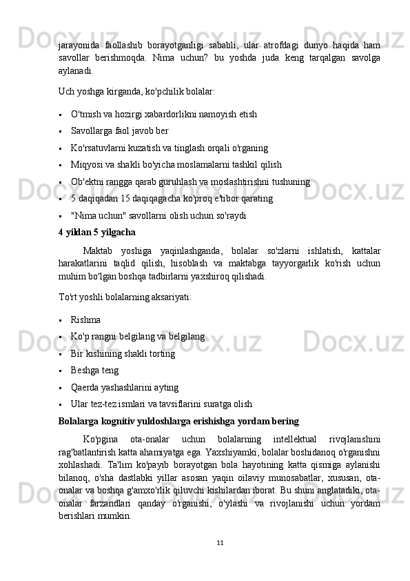 jarayonida   faollashib   borayotganligi   sababli,   ular   atrofdagi   dunyo   haqida   ham
savollar   berishmoqda.   Nima   uchun?   bu   yoshda   juda   keng   tarqalgan   savolga
aylanadi.
Uch yoshga kirganda, ko'pchilik bolalar:
 O'tmish va hozirgi xabardorlikni namoyish etish
 Savollarga faol javob ber
 Ko'rsatuvlarni kuzatish va tinglash orqali o'rganing
 Miqyosi va shakli bo'yicha moslamalarni tashkil qilish
 Ob'ektni rangga qarab guruhlash va moslashtirishni tushuning
 5 daqiqadan 15 daqiqagacha ko'proq e'tibor qarating
 "Nima uchun" savollarni olish uchun so'raydi
4 yildan 5 yilgacha
Maktab   yoshiga   yaqinlashganda,   bolalar   so'zlarni   ishlatish,   kattalar
harakatlarini   taqlid   qilish,   hisoblash   va   maktabga   tayyorgarlik   ko'rish   uchun
muhim bo'lgan boshqa tadbirlarni yaxshiroq qilishadi.
To'rt yoshli bolalarning aksariyati:
 Rishma
 Ko'p rangni belgilang va belgilang
 Bir kishining shakli torting
 Beshga teng
 Qaerda yashashlarini ayting
 Ular tez-tez ismlari va tavsiflarini suratga olish
Bolalarga kognitiv yuldoshlarga erishishga yordam bering
Ko'pgina   ota-onalar   uchun   bolalarning   intellektual   rivojlanishini
rag'batlantirish katta ahamiyatga ega. Yaxshiyamki, bolalar boshidanoq o'rganishni
xohlashadi.   Ta'lim   ko'payib   borayotgan   bola   hayotining   katta   qismiga   aylanishi
bilanoq,   o'sha   dastlabki   yillar   asosan   yaqin   oilaviy   munosabatlar,   xususan,   ota-
onalar va boshqa g'amxo'rlik qiluvchi kishilardan iborat. Bu shuni anglatadiki, ota-
onalar   farzandlari   qanday   o'rganishi,   o'ylashi   va   rivojlanishi   uchun   yordam
berishlari mumkin.
11
