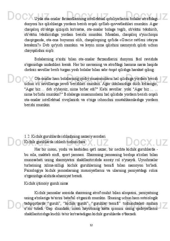 Uyda ota-onalar farzandlarining intellektual qobiliyatlarini bolalar atrofidagi
dunyoni his qilishlariga yordam berish orqali qo'llab-quvvatlashlari mumkin. Agar
chaqaloq   ob'ektga   qiziqish   ko'rsatsa,   ota-onalar   bolaga   tegib,   ob'ektni   tekshirib,
ob'ektni   tekshirishga   yordam   berishi   mumkin.   Masalan,   chaqaloq   o'yinchoqni
chaqirganda,   ota-ona   buyumni   olib,   chaqaloqning   qo'lida   «Gracie   rattleni   istaysa
kerakmi?»   Deb   qo'yish   mumkin.   va   keyin   nima   qilishini   namoyish   qilish   uchun
chayqalishni siqib.
Bolalarning   o'sishi   bilan   ota-onalar   farzandlarini   dunyoni   faol   ravishda
o'rganishga undashlari  kerak. Har  bir narsaning va atrofdagi hamma narsa haqida
cheksiz savollar berib turgan yosh bolalar bilan sabr-toqat qilishga harakat qiling.
Ota-onalar ham bolalarning ijodiy muammolarni hal qilishiga yordam berish
uchun o'z savollariga javob berishlari mumkin. Agar ikkilanishga duch kelsangiz,
"Agar   biz   ...   deb   o'ylaysiz,   nima   bo'lar   edi?"   Kabi   savollar.   yoki   "Agar   biz   ...   ...
nima bo'lishi mumkin?" Bolalarga muammolarni hal qilishda yordam berish orqali
ota-onalar   intellektual   rivojlanish   va   o'ziga   ishonchni   mustahkamlashga   yordam
berishi mumkin.
1.2. Kichik guruhlarda ishlashning nazariy asoslari
Kichik guruhlarda ishlash tushunchasi
Har  bir  inson,  yoshi  va kasbidan  qat'i  nazar, bir  nechta kichik guruhlarda  -
bu   oila,   maktab   sinfi,   sport   jamoasi.   Shaxsning   jamoaning   boshqa   a'zolari   bilan
munosabati   uning   shaxsiyatini   shakllantirishda   asosiy   rol   o'ynaydi.   Uyushmalar
turlarining   xilma-xilligi   kichik   guruhlarning   tasnifi   bilan   namoyon   bo'ladi.
Psixologiya   kichik   jamoalarning   xususiyatlarini   va   ularning   jamiyatdagi   rolini
o'rganishga alohida ahamiyat beradi.
Kichik ijtimoiy guruh nima
Kichik  jamoalar   asosida   shaxsning   atrof-muhit   bilan   aloqasini,   jamiyatning
uning a'zolariga ta'sirini batafsil o'rganish mumkin. Shuning uchun ham sotsiologik
tadqiqotlarda   “guruh”,   “kichik   guruh”,   “guruhlar   tasnifi”   tushunchalari   muhim
o‘rin   tutadi.   Gap   shundaki,   inson   hayotining   katta   qismini   uning   qadriyatlarini
shakllantirishga kuchli ta'sir ko'rsatadigan kichik guruhlarda o'tkazadi.
12