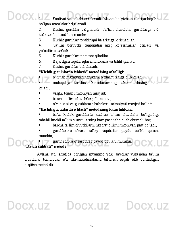 1. Faoliyat yo‘nalishi aniqlanadi. Mavzu bo‘yicha bir-biriga bog‘liq
bo‘lgan masalalar belgilanadi.
2. Kichik   guruhlar   belgilanadi.   Ta’lim   oluvchilar   guruhlarga   3-6
kishidan bo‘linishlari mumkin.
3. Kichik guruhlar topshiriqni bajarishga kirishadilar.
4. Ta’lim   beruvchi   tomonidan   aniq   ko‘rsatmalar   beriladi   va
yo‘naltirib turiladi.
5. Kichik guruhlar taqdimot qiladilar.
6. Bajarilgan topshiriqlar muhokama va tahlil qilinadi.
7. Kichik guruhlar baholanadi.
“Kichik guruhlarda ishlash” metodining afzalligi:
 o‘qitish mazmunining yaxshi o‘zlashtirishga olib keladi;
 muloqotga   kirishish   ko‘nikmasining   takomillashishiga   olib
keladi;
 vaqtni tejash imkoniyati mavjud;
 barcha ta’lim oluvchilar jalb etiladi;
 o‘z-o‘zini va guruhlararo baholash imkoniyati mavjud bo‘ladi.
“Kichik guruhlarda ishlash” metodining kamchiliklari:
 ba’zi   kichik   guruhlarda   kuchsiz   ta’lim   oluvchilar   bo‘lganligi
sababli kuchli ta’lim oluvchilarning ham past baho olish ehtimoli bor;
 barcha ta’lim oluvchilarni nazorat qilish imkoniyati past bo‘ladi; 
 guruhlararo   o‘zaro   salbiy   raqobatlar   paydo   bo‘lib   qolishi
mumkin;
 guruh ichida o‘zaro nizo paydo bo‘lishi mumkin.
“Davra suhbati” metodi
  Aylana   stol   atrofida   berilgan   muammo   yoki   savollar   yuzasidan   ta’lim
oluvchilar   tomonidan   o‘z   fikr-mulohazalarini   bildirish   orqali   olib   boriladigan
o‘qitish metodidir.
19 