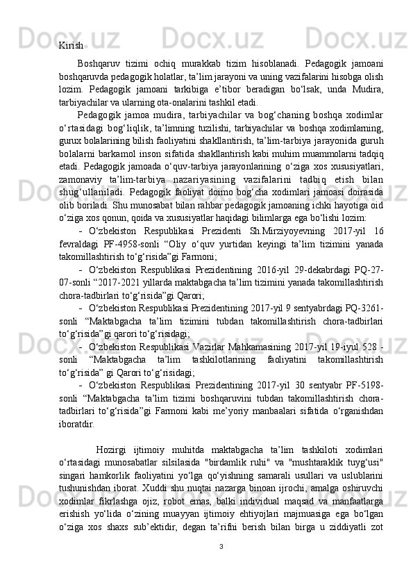 Kirish
Boshqaruv   tizimi   ochiq   murakkab   tizim   hisoblanadi.   Pedagogik   jamoani
boshqaruvda pedagogik holatlar, ta’lim jarayoni va uning vazifalarini hisobga olish
lozim.   Pedagogik   jamoani   tarkibiga   e’tibor   beradigan   bo‘lsak,   unda   Mudira,
tarbiyachilar va ularning ota-onalarini tashkil etadi.
Pedagogik   jamoa   mudira,   tarbiyachilar   va   bog‘chaning   boshqa   xodimlar
o‘rtasidagi   bog‘liqlik ,   ta’limning   tuzilishi,   tarbiyachilar   va   boshqa   xodimlarning,
gurux bolalarining bilish  faoliyatini shakllantirish, ta’lim- tarbiya jarayonida guruh
bolalarni  barkamol inson sifatida   shakllantirish kabi muhim muammolarni tadqiq
etadi.   Pedagogik   jamoada   o‘quv- tarbiya   jarayonlarining   o‘ziga   xos   xususiyatlari,
zamonaviy   ta’lim- tarbiya   nazariyasining   vazifalarini   tadbiq   etish   bilan
shug‘ullaniladi.   Pedagogik   faoliyat   doimo   bog‘cha   xodimlari   jamoasi   doirasida
olib boriladi. Shu munosabat bilan rahbar pedagogik jamoaning ichki hayotiga oid
o‘ziga xos qonun, qoida va xususiyatlar haqidagi bilimlarga ega bo‘lishi lozim:
 O‘zbekiston   Respublikasi   Prezidenti   Sh.Mirziyoyevning   2017-yil   16
fevraldagi   PF-4958-sonli   “Oliy   o‘quv   yurtidan   keyingi   ta’lim   tizimini   yanada
takomillashtirish to‘g‘risida”gi Farmoni;
 O‘zbekiston   Respublikasi   Prezidentining   2016-yil   29-dekabrdagi   PQ-27-
07-sonli “2017-2021 yillarda maktabgacha ta’lim tizimini yanada takomillashtirish
chora-tadbirlari to‘g‘risida”gi Qarori ;
 O‘zbekiston Respublikasi Prezidentining  2017-yil 9 sentyabrdagi PQ-3261-
sonli   “Maktabgacha   ta’lim   tizimini   tubdan   takomillashtirish   chora-tadbirlari
to‘g‘risida”gi qarori  to‘g‘risidagi;
 O‘zbekiston   Respublikasi   Vazirlar   Mahkamasining  2017-yil  19-iyul  528  -
sonli   “Maktabgacha   ta’lim   tashkilotlarining   faoliyatini   takomillashtirish
to‘g‘risida” gi Qarori to‘g‘risidagi;
 O‘zbekiston   Respublikasi   Prezidentining   2017-yil   30   sentyabr   PF-5198-
sonli   “Maktabgacha   ta’lim   tizimi   boshqaruvini   tubdan   takomillashtirish   chora-
tadbirlari   to‘g‘risida”gi   Farmoni   kabi   me’yoriy   manbaalari   sifatida   o‘rganishdan
iboratdir.  
  Hozirgi   ijtimoiy   muhitda   maktabgacha   ta’lim   tashkiloti   xodimlari
o‘rtasidagi   munosabatlar   silsilasida   "birdamlik   ruhi"   va   "mushtaraklik   tuyg‘usi"
singari   hamkorlik   faoliyatini   yo‘lga   qo‘yishning   samarali   usullari   va   uslublarini
tushunishdan   iborat.   Xuddi   shu   nuqtai   nazarga   binoan   ijrochi,   amalga   oshiruvchi
xodimlar   fikrlashga   ojiz,   robot   emas,   balki   individual   maqsad   va   manfaatlarga
erishish   yo‘lida   o‘zining   muayyan   ijtimoiy   ehtiyojlari   majmuasiga   ega   bo‘lgan
o‘ziga   xos   shaxs   sub’ektidir,   degan   ta’rifni   berish   bilan   birga   u   ziddiyatli   zot
3