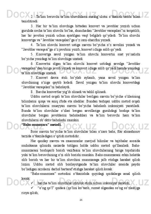 2. Ta’lim   beruvchi   ta’lim   oluvchilarni   mashg‘ulotni   o‘tkazish   tartibi   bilan
tanishtiradi.
3. Har   bir   ta’lim   oluvchiga   bittadan   konvert   va   javoblar   yozish   uchun
guruhda necha ta’lim oluvchi bo‘lsa, shunchadan “Javoblar varaqalari”ni tarqatilib,
har   bir   javobni   yozish   uchun   ajratilgan   vaqt   belgilab   qo‘yiladi.   Ta’lim   oluvchi
konvertga va “Javoblar varaqalari”ga o‘z ismi-sharifini yozadi.
4. Ta’lim   oluvchi   konvert   ustiga   mavzu   bo‘yicha   o‘z   savolini   yozadi   va
“Javoblar varaqasi”ga o‘z javobini yozib, konvert ichiga solib qo‘yadi. 
5. Konvertga   savol   yozgan   ta’lim   oluvchi   konvertni   soat   yo‘nalishi
bo‘yicha yonidagi ta’lim oluvchiga uzatadi.
6. Konvertni   olgan   ta’lim   oluvchi   konvert   ustidagi   savolga   “Javoblar
varaqalari”dan biriga javob yozadi va konvert ichiga solib qo‘yadi hamda yonidagi
ta’lim oluvchiga uzatadi.
7. Konvert   davra   stoli   bo‘ylab   aylanib,   yana   savol   yozgan   ta’lim
oluvchining   o‘ziga   qaytib   keladi.   Savol   yozgan   ta’lim   oluvchi   konvertdagi
“Javoblar varaqalari”ni baholaydi.
8. Barcha konvertlar yig‘ib olinadi va tahlil qilinadi.
Ushbu   metod   orqali   ta’lim   oluvchilar   berilgan   mavzu   bo‘yicha   o‘zlarining
bilimlarini   qisqa   va   aniq   ifoda   eta   oladilar.   Bundan   tashqari   ushbu   metod   orqali
ta’lim   oluvchilarni   muayyan   mavzu   bo‘yicha   baholash   imkoniyati   yaratiladi.
Bunda   ta’lim   oluvchilar   o‘zlari   bergan   savollariga   guruhdagi   boshqa   ta’lim
oluvchilar   bergan   javoblarini   baholashlari   va   ta’lim   beruvchi   ham   ta’lim
oluvchilarni ob’ektiv baholashi mumkin.
“Bahs-munozara” metodi.
Biror   mavzu   bo‘yicha   ta’lim   oluvchilar   bilan   o‘zaro   bahs,   fikr   almashinuv
tarzida o‘tkaziladigan o‘qitish metodidir.
Har   qanday   mavzu   va   muammolar   mavjud   bilimlar   va   tajribalar   asosida
muhokama   qilinishi   nazarda   tutilgan   holda   ushbu   metod   qo‘llaniladi.   Bahs-
munozarani   boshqarib   borish   vazifasini   ta’lim   oluvchilarning   biriga   topshirishi
yoki ta’lim beruvchining o‘zi olib borishi mumkin. Bahs-munozarani erkin holatda
olib   borish   va   har   bir   ta’lim   oluvchini   munozaraga   jalb   etishga   harakat   qilish
lozim.   Ushbu   metod   olib   borilayotganda   ta’lim   oluvchilar   orasida   paydo
bo‘ladigan nizolarni darhol bartaraf etishga harakat qilish kerak. 
“Bahs-munozara”   metodini   o‘tkazishda   quyidagi   qoidalarga   amal   qilish
kerak:
 barcha ta’lim oluvchilar ishtirok etishi uchun imkoniyat yaratish;
 “o‘ng qo‘l” qoidasi (qo‘lini ko‘tarib, ruxsat olgandan so‘ng so‘zlash)ga
rioya qilish;
21 