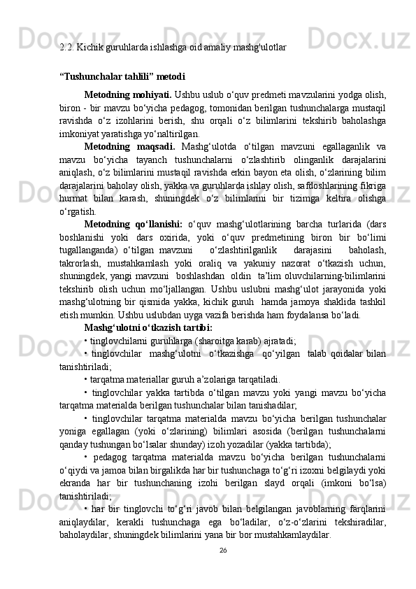2.2. Kichik guruhlarda ishlashga oid amaliy mashg'ulotlar
 
“Tushunchalar tahlili” metodi
Metodning mohiyati.  Ushbu uslub o‘quv predmeti mavzularini yodga olish,
biron - bir mavzu bo‘yicha pedagog, tomonidan berilgan tushunchalarga mustaqil
ravishda   o‘z   izohlarini   berish,   shu   orqali   o‘z   bilimlarini   tekshirib   baholashga
imkoniyat yaratishga yo‘naltirilgan.
Metodning   maqsadi.   Mashg‘ulotda   o‘tilgan   mavzuni   egallaganlik   va
mavzu   bo‘yicha   tayanch   tushunchalarni   o‘zlashtirib   olinganlik   darajalarini
aniqlash, o‘z bilimlarini mustaqil ravishda erkin bayon eta olish, o‘zlarining bilim
darajalarini baholay olish, yakka va guruhlarda ishlay olish, safdoshlarining fikriga
hurmat   bilan   karash,   shuningdek   o‘z   bilimlarini   bir   tizimga   keltira   olishga
o‘rgatish.
Metodning   qo‘llanishi:   o‘quv   mashg‘ulotlarining   barcha   turlarida   (dars
boshlanishi   yoki   dars   oxirida,   yoki   o‘quv   predmetining   biron   bir   bo‘limi
tugallanganda)   o‘tilgan   mavzuni       o‘zlashtirilganlik       darajasini       baholash,
takrorlash,   mustahkamlash   yoki   oraliq   va   yakuniy   nazorat   o‘tkazish   uchun,
shuningdek, yangi  mavzuni    boshlashdan   oldin   ta’lim  oluvchilarning-bilimlarini
tekshirib   olish   uchun   mo‘ljallangan.   Ushbu   uslubni   mashg‘ulot   jarayonida   yoki
mashg‘ulotning   bir   qismida   yakka,   kichik   guruh     hamda   jamoya   shaklida   tashkil
etish mumkin. Ushbu uslubdan uyga vazifa berishda ham foydalansa bo‘ladi.
Mashg‘ulotni o‘tkazish tartibi:
• tinglovchilarni guruhlarga (sharoitga karab) ajratadi;
•   tinglovchilar     mashg‘ulotni     o‘tkazishga     qo‘yilgan     talab   qoidalar   bilan
tanishtiriladi;
• tarqatma materiallar guruh a’zolariga tarqatiladi.
•   tinglovchilar   yakka   tartibda   o‘tilgan   mavzu   yoki   yangi   mavzu   bo‘yicha
tarqatma materialda berilgan tushunchalar bilan tanishadilar;
•   tinglovchilar   tarqatma   materialda   mavzu   bo‘yicha   berilgan  
tushunchalar
yoniga   egallagan   (yoki   o‘zlarining)   bilimlari   asosida   (berilgan   tushunchalarni
qanday tushungan bo‘lsalar shunday) izoh yozadilar (yakka tartibda);
•   pedagog   tarqatma   materialda   mavzu   bo‘yicha   berilgan   tushunchalarni
o‘qiydi va jamoa bilan birgalikda har bir tushunchaga to‘g‘ri izoxni belgilaydi yoki
ekranda   har   bir   tushunchaning   izohi   berilgan   slayd   orqali   (imkoni   bo‘lsa)
tanishtiriladi;
•   har   bir   tinglovchi   to‘g‘ri   javob   bilan   belgilangan   javoblarning   farqlarini
aniqlaydilar,   kerakli   tushunchaga   ega   bo‘ladilar,   o‘z-o‘zlarini   tekshiradilar,
baholaydilar, shuningdek bilimlarini yana bir bor mustahkamlaydilar.
26