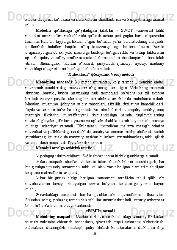 xulosa chiqarish ko‘nikma va malakalarini shakllantirish va kengaytirishga xizmat
qiladi. 
Metodni   qo‘llashga   qo‘yiladigan   talablar   -   S WOT   –universal   tahlil
metodini   umumta’lim   maktablarida   qo‘llash   uchun   pedagoglar   ham,   o‘quvchilar
ham   ma’lum   bir   tayyorgarlikdan   o‘tgan   bo‘lishi,   ya’ni   bu   metodning   maqsadi,
qo‘llanilish   holatlari   haqida   to‘liq   tasavvurga   ega   bo‘lishi   lozim.   Bunda
o‘rganilayotgan ob’ekt  yoki masalaga  taalluqli bo‘lgan ichki  va tashqi  faktorlarni
ajratish, ijobiy va salbiy omillarni ajrata olish malakalari shakllangan bo‘lishi talab
etiladi.   Shuningdek,   tahlilini   o‘tkazish   jarayonida   ijtimoiy,   siyosiy,   madaniy
muhitdagi o‘zgarishlarni hisobga olish talab etiladi. 
“Xulosalash” (Rezyume, Veer) metodi
Metodning   maqsadi :   Bu   metod   murakkab,   ko‘p   tarmoqli,   mumkin   qadar,
muammoli   xarakteridagi   mavzularni   o‘rganishga   qaratilgan.   Metodning   mohiyati
shundan   iboratki,   bunda   mavzuning   turli   tarmoqlari   bo‘yicha   bir   xil   axborot
beriladi   va   ayni   paytda,   ularning   har   biri   alohida   aspektlarda   muhokama   etiladi.
Masalan,   muammo   ijobiy   va   salbiy   tomonlari,   afzallik,   fazilat   va   kamchiliklari,
foyda va zararlari bo‘yicha o‘rganiladi. Bu interfaol metod tanqidiy, tahliliy, aniq
mantiqiy   fikrlashni   muvaffaqiyatli   rivojlantirishga   hamda   tinglovchilarning
mustaqil g‘oyalari, fikrlarini yozma va og‘zaki shaklda tizimli bayon etish, himoya
qilishga   imkoniyat   yaratadi.   “Xulosalash”   metodidan   ma’ruza   mashg‘ulotlarida
individual va juftliklardagi ish shaklida, amaliy va seminar mashg‘ulotlarida kichik
guruhlardagi ish shaklida mavzu yuzasidan bilimlarni mustahkamlash, tahlil qilish
va taqqoslash maqsadida foydalanish mumkin. 
Metodni amalga oshirish tartibi:
 pedagog ishtirokchilarni  5-6 kishidan iborat kichik guruhlarga ajratadi;
 dars   maqsadi,   shartlari   va   tartibi   bilan   ishtirokchilarni   tanishtirgach,   har
bir  guruhga umumiy muammoni  tahlil  qilinishi  zarur  bo‘lgan qismlari tushirilgan
tarqatma materiallarni tarqatadi;
 har   bir   guruh   o‘ziga   berilgan   muammoni   atroflicha   tahlil   qilib,   o‘z
mulohazalarini   tavsiya   etilayotgan   sxema   bo‘yicha   tarqatmaga   yozma   bayon
qiladi;
 navbatdagi   bosqichda   barcha   guruhlar   o‘z   taqdimotlarini   o‘tkazadilar.
Shundan   so‘ng,   pedagog   tomonidan   tahlillar   umumlashtiriladi,   zaruriy   axborotlar
bilan to‘ldiriladi va mavzu yakunlanadi.
«FSMU» metodi 
Metodning maqsadi :   Mazkur metod ishtirokchilardagi umumiy fikrlardan
xususiy   xulosalar   chiqarish,   taqqoslash,   qiyoslash   orqali   axborotni   o‘zlashtirish,
xulosalash,   shuningdek,   mustaqil   ijodiy   fikrlash   ko‘nikmalarini   shakllantirishga
28 