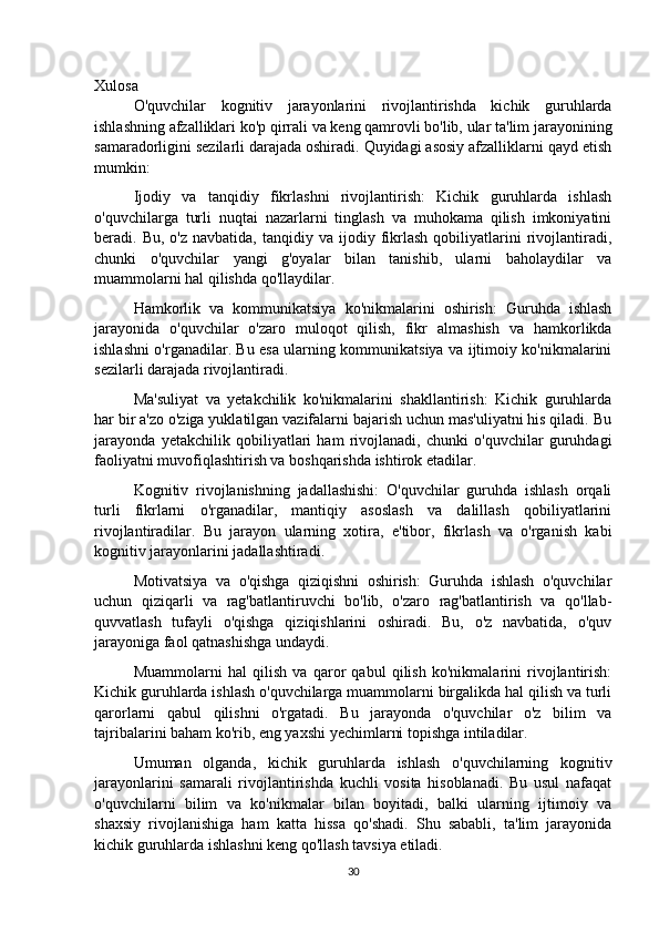 Xulosa
O'quvchilar   kognitiv   jarayonlarini   rivojlantirishda   kichik   guruhlarda
ishlashning afzalliklari ko'p qirrali va keng qamrovli bo'lib, ular ta'lim jarayonining
samaradorligini sezilarli darajada oshiradi. Quyidagi asosiy afzalliklarni qayd etish
mumkin:
Ijodiy   va   tanqidiy   fikrlashni   rivojlantirish:   Kichik   guruhlarda   ishlash
o'quvchilarga   turli   nuqtai   nazarlarni   tinglash   va   muhokama   qilish   imkoniyatini
beradi.  Bu,  o'z  navbatida,   tanqidiy  va  ijodiy  fikrlash  qobiliyatlarini   rivojlantiradi,
chunki   o'quvchilar   yangi   g'oyalar   bilan   tanishib,   ularni   baholaydilar   va
muammolarni hal qilishda qo'llaydilar.
Hamkorlik   va   kommunikatsiya   ko'nikmalarini   oshirish:   Guruhda   ishlash
jarayonida   o'quvchilar   o'zaro   muloqot   qilish,   fikr   almashish   va   hamkorlikda
ishlashni o'rganadilar. Bu esa ularning kommunikatsiya va ijtimoiy ko'nikmalarini
sezilarli darajada rivojlantiradi.
Ma'suliyat   va   yetakchilik   ko'nikmalarini   shakllantirish:   Kichik   guruhlarda
har bir a'zo o'ziga yuklatilgan vazifalarni bajarish uchun mas'uliyatni his qiladi. Bu
jarayonda   yetakchilik   qobiliyatlari   ham   rivojlanadi,   chunki   o'quvchilar   guruhdagi
faoliyatni muvofiqlashtirish va boshqarishda ishtirok etadilar.
Kognitiv   rivojlanishning   jadallashishi:   O'quvchilar   guruhda   ishlash   orqali
turli   fikrlarni   o'rganadilar,   mantiqiy   asoslash   va   dalillash   qobiliyatlarini
rivojlantiradilar.   Bu   jarayon   ularning   xotira,   e'tibor,   fikrlash   va   o'rganish   kabi
kognitiv jarayonlarini jadallashtiradi.
Motivatsiya   va   o'qishga   qiziqishni   oshirish:   Guruhda   ishlash   o'quvchilar
uchun   qiziqarli   va   rag'batlantiruvchi   bo'lib,   o'zaro   rag'batlantirish   va   qo'llab-
quvvatlash   tufayli   o'qishga   qiziqishlarini   oshiradi.   Bu,   o'z   navbatida,   o'quv
jarayoniga faol qatnashishga undaydi.
Muammolarni   hal   qilish   va   qaror   qabul   qilish   ko'nikmalarini   rivojlantirish:
Kichik guruhlarda ishlash o'quvchilarga muammolarni birgalikda hal qilish va turli
qarorlarni   qabul   qilishni   o'rgatadi.   Bu   jarayonda   o'quvchilar   o'z   bilim   va
tajribalarini baham ko'rib, eng yaxshi yechimlarni topishga intiladilar.
Umuman   olganda,   kichik   guruhlarda   ishlash   o'quvchilarning   kognitiv
jarayonlarini   samarali   rivojlantirishda   kuchli   vosita   hisoblanadi.   Bu   usul   nafaqat
o'quvchilarni   bilim   va   ko'nikmalar   bilan   boyitadi,   balki   ularning   ijtimoiy   va
shaxsiy   rivojlanishiga   ham   katta   hissa   qo'shadi.   Shu   sababli,   ta'lim   jarayonida
kichik guruhlarda ishlashni keng qo'llash tavsiya etiladi.
30