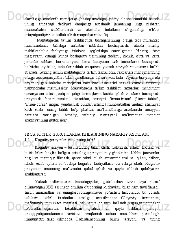 ekanligiga   asoslanib   menejerga   (boshqaruvchiga)   jiddiy   e’tibor   qaratishi   hamda
uning   jamoadagi   faoliyati   darajasiga   asoslanib   jamoaning   unga   nisbatan
munosabatini   shakllantirish   va   aksincha   holatlarni   o‘rganishga   e’tibor
ortayotganligini ta’kidlab o‘tish maqsadga muvofiq. 
Maktabgacha   ta’lim   tashkilotida   boshqarishning   o‘ziga   xos   murakkab
muammolarini   bilishga   nisbatan   intilishni   kuchaytirish,   ularda   amaliy
tashkilotchilik   faoliyatiga   ishtiyoq   uyg‘otishga   qaratilgandir.   Hozirgi   davr
magistranti   ertangi   kunda   boshqaruv   tizimining   xodimi,   kichik,   o‘rta   va   katta
jamoalar   rahbari,   korxona   yoki   firma   faoliyatini   turli   tomonlarini   boshqarish
bo‘yicha   loyihalar,   tadbirlar   ishlab   chiquvchi   yuksak   saviyali   mutaxassis   bo‘lib
еtishadi. Buning uchun maktabgacha ta’lim tashkilotini  raxbarlari menejmentning
o‘ziga xos xususiyatlari  bilan qurollanishi  dolzarb vazifadir.   Aynan, biz yuqorida
bayon   qilgan   holatlar   menejment   nazariyasi   asoslarini   tashkil   etuvchi   umumiy
tushunchalar   majmuasidir.   Maktabgacha   ta’lim   tashkiloti   raxbarlari   menejment
nazariyasini   bilishi,  xalq   xo‘jaligi   tarmoqlarini   tashkil   qilish   va   ularni   boshqarish
jarayonida   "inson-texnika"   tizimidan,   tashqari   "inson-inson"   ("inson-tabiat",
"inson-obraz"   singari   yondashish   bundan   istisno)   munosabatlari   muhim   ahamiyat
kasb   etishi,   uning   tahlili   ko‘p   jihatdan   ma’lumotlariga   asoslanishi   muayyan
darajada   yoritilgan.   Amaliy,   tatbiqiy   xususiyatli   ma’lumotlar   menejer
shaxsiyatining gultojisidir.
I BOB. KICHIK GURUHLARDA ISHLASHNING NAZARIY ASOSLARI
1.1. Kognitiv jarayonlar va ularning ta'rifi
Kognitiv   jarayon   –   bu   insonning   bilim   olish,   tushunish,   eslash,   fikrlash   va
bilish   bilan   bog'liq   bo'lgan   psixologik   jarayonlar   yig'indisidir.   Ushbu   jarayonlar
ongli   va   mantiqiy   fikrlash,   qaror   qabul   qilish,   muammolarni   hal   qilish,   e'tibor,
idrok,   eslab   qolish   va   boshqa   kognitiv   faoliyatlarni   o'z   ichiga   oladi.   Kognitiv
jarayonlar   insonning   ma'lumotni   qabul   qilish   va   qayta   ishlash   qobiliyatini
shakllantiradi.
Yuksak     informatsion     texnologiyalar,     globallashuv     davri     deya     e’tirof
qilinayotgan XXI asr inson omiliga e’tiborning kuchayishi bilan ham tavsiflanadi.
Inson  manfaatlari  va  uningfarovonligiustuvor  yo‘nalish  hisoblanib,  bu  borada
uzluksiz     izchil     islohotlar     amalga     oshirilmoqda.   G‘oyaviy     immunitet,
mafkuraviy immunitet  masalasi  hali-hanuz  dolzarb  bo‘lsada,bugun,zamontezkor
axborotlar   oqimidan     keraklisini     ajratish     va     qayta     ishlash,     jamiyat
taraqqiyotigamutanosib   ravishda   rivojlanish   uchun   mustahkam   psixologik
immunitetni   talab   qilmoqda.   Hozirdainsonning     bilish     jarayoni     va     uning
4