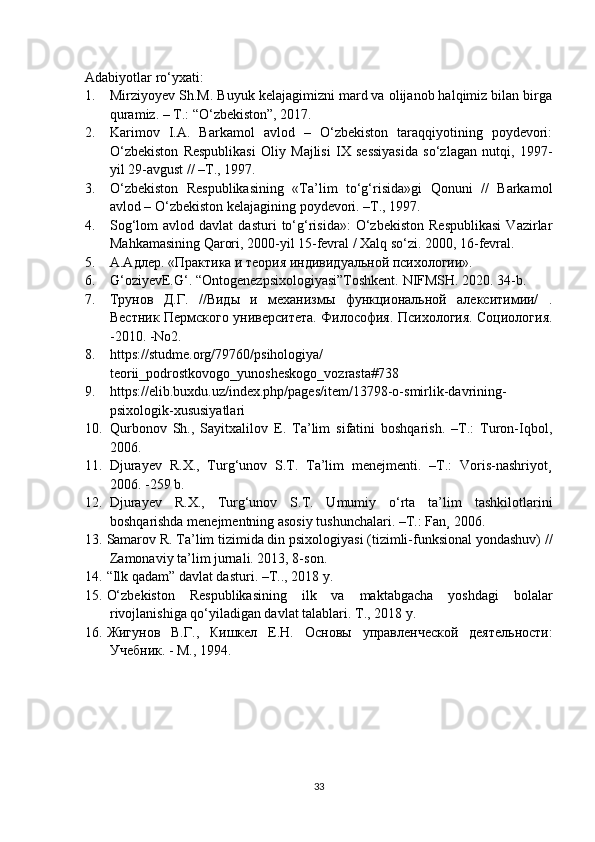Adabiyotlar ro‘yxati:
1. Mirziyoyev Sh.M. Buyuk kelajagimizni mard va olijanob halqimiz bilan birga
quramiz. – T.: “O‘zbekiston”, 2017. 
2. Karimov   I.A.   Barkamol   avlod   –   O‘zbekiston   taraqqiyotining   poydevori:
O‘zbekiston   Respublikasi   Oliy   Majlisi   IX   sessiyasida   so‘zlagan   nutqi,   1997-
yil 29-avgust // –T., 1997. 
3. O‘zbekiston   Respublikasining   «Ta’lim   to‘g‘risida»gi   Qonuni   //   Barkamol
avlod – O‘zbekiston kelajagining poydevori. –T., 1997. 
4. Sog‘lom   avlod  davlat   dasturi   to‘g‘risida»:   O‘zbekiston   Respublikasi   Vazirlar
Mahkamasining Qarori, 2000-yil 15-fevral / Xalq so‘zi. 2000, 16-fevral.
5. А.Адлер. «Практика и теория индивидуальнA психологии».
6. G‘oziyevE.G‘. “Ontogenezpsixologiyasi”Toshkent. NIFMSH. 2020. 34-b.
7. Трунов     Д.Г.     //Виды     и     механизмы     функциональнA     алекситимии/     .
Вестник Пермского университета. Философия. Психология. Социология.
-2010. -No2.
8. https://studme.org/79760/psihologiya/
teorii_podrostkovogo_yunosheskogo_vozrasta#738 
9. https://elib.buxdu.uz/index.php/pages/item/13798-o-smirlik-davrining-
psixologik-xususiyatlari
10. Qurbonov   Sh.,   Sayitxalilov   E.   Ta’lim   sifatini   boshqarish.   –T.:   Turon-Iqbol,
2006. 
11. Djurayev   R.X.,   Turg‘unov   S.T.   Ta’lim   menejmenti.   –T.:   Voris-nashriyot¸
2006. -259 b.
12. Djurayev   R.X.,   Turg‘unov   S.T.   Umumiy   o‘rta   ta’lim   tashkilotlarini
boshqarishda menejmentning asosiy tushunchalari. –T.: Fan¸ 2006.
13. Samarov R. Ta’lim tizimida din psixologiyasi (tizimli-funksional yondashuv) //
Zamonaviy ta’lim jurnali. 2013, 8-son.
14. “Ilk qadam” davlat dasturi. –T.., 2018 y.
15. O‘zbekiston   Respublikasining   ilk   va   maktabgacha   yoshdagi   bolalar
rivojlanishiga qo‘yiladigan davlat talablari. T., 2018 y.
16. Жигунов   В.Г.,   Кишкел   Е.Н.   Основы   управленческA   деятельности:
Учебник. - М., 1994.
33