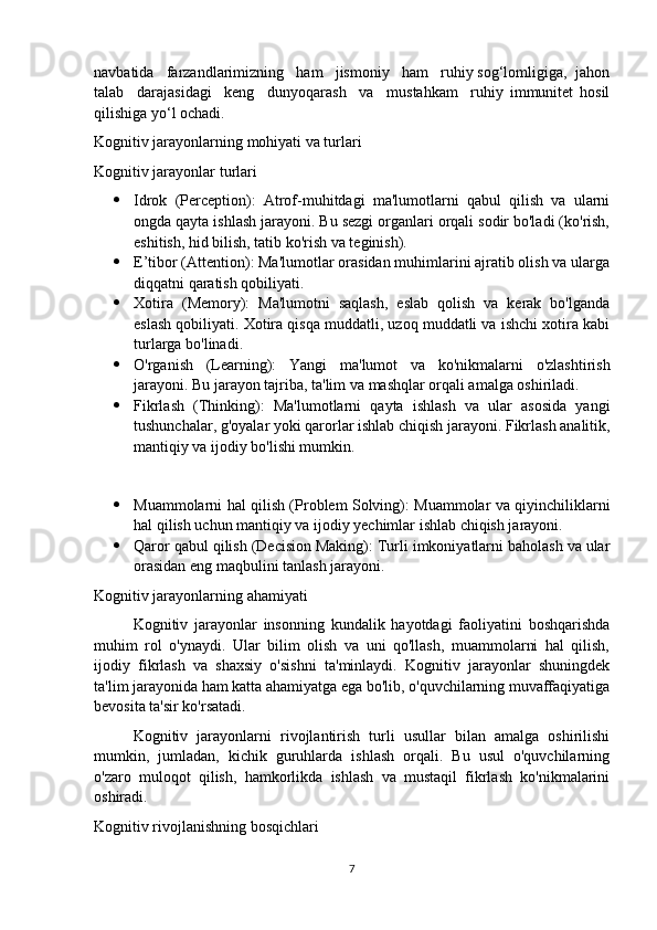 navbatida   farzandlarimizning   ham   jismoniy   ham   ruhiy sog‘lomligiga,  jahon
talab     darajasidagi     keng     dunyoqarash     va     mustahkam     ruhiy   immunitet   hosil
qilishiga yo‘l ochadi.
Kognitiv jarayonlarning mohiyati va turlari
Kognitiv jarayonlar turlari
 Idrok   (Perception):   Atrof-muhitdagi   ma'lumotlarni   qabul   qilish   va   ularni
ongda qayta ishlash jarayoni. Bu sezgi organlari orqali sodir bo'ladi (ko'rish,
eshitish, hid bilish, tatib ko'rish va teginish).
 E’tibor (Attention): Ma'lumotlar orasidan muhimlarini ajratib olish va ularga
diqqatni qaratish qobiliyati.
 Xotira   (Memory):   Ma'lumotni   saqlash,   eslab   qolish   va   kerak   bo'lganda
eslash qobiliyati. Xotira qisqa muddatli, uzoq muddatli va ishchi xotira kabi
turlarga bo'linadi.
 O'rganish   (Learning):   Yangi   ma'lumot   va   ko'nikmalarni   o'zlashtirish
jarayoni. Bu jarayon tajriba, ta'lim va mashqlar orqali amalga oshiriladi.
 Fikrlash   (Thinking):   Ma'lumotlarni   qayta   ishlash   va   ular   asosida   yangi
tushunchalar, g'oyalar yoki qarorlar ishlab chiqish jarayoni. Fikrlash analitik,
mantiqiy va ijodiy bo'lishi mumkin.
 Muammolarni hal qilish (Problem Solving): Muammolar va qiyinchiliklarni
hal qilish uchun mantiqiy va ijodiy yechimlar ishlab chiqish jarayoni.
 Qaror qabul qilish (Decision Making): Turli imkoniyatlarni baholash va ular
orasidan eng maqbulini tanlash jarayoni.
Kognitiv jarayonlarning ahamiyati
Kognitiv   jarayonlar   insonning   kundalik   hayotdagi   faoliyatini   boshqarishda
muhim   rol   o'ynaydi.   Ular   bilim   olish   va   uni   qo'llash,   muammolarni   hal   qilish,
ijodiy   fikrlash   va   shaxsiy   o'sishni   ta'minlaydi.   Kognitiv   jarayonlar   shuningdek
ta'lim jarayonida ham katta ahamiyatga ega bo'lib, o'quvchilarning muvaffaqiyatiga
bevosita ta'sir ko'rsatadi.
Kognitiv   jarayonlarni   rivojlantirish   turli   usullar   bilan   amalga   oshirilishi
mumkin,   jumladan,   kichik   guruhlarda   ishlash   orqali.   Bu   usul   o'quvchilarning
o'zaro   muloqot   qilish,   hamkorlikda   ishlash   va   mustaqil   fikrlash   ko'nikmalarini
oshiradi.
Kognitiv rivojlanishning bosqichlari
7