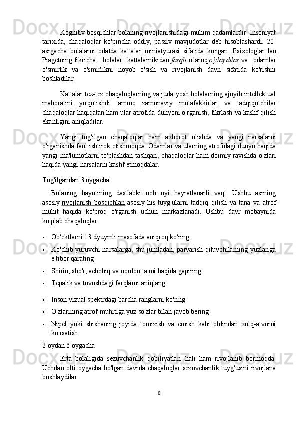 Kognitiv bosqichlar bolaning rivojlanishidagi muhim qadamlardir. Insoniyat
tarixida,   chaqaloqlar   ko'pincha   oddiy,   passiv   mavjudotlar   deb   hisoblashardi.   20-
asrgacha   bolalarni   odatda   kattalar   miniatyurasi   sifatida   ko'rgan.   Psixologlar   Jan
Piagetning   fikricha,   bolalar   kattalarnikidan   farqli   o'laroq   o'ylaydilar   va   odamlar
o'smirlik   va   o'smirlikni   noyob   o'sish   va   rivojlanish   davri   sifatida   ko'rishni
boshladilar.
Kattalar tez-tez chaqaloqlarning va juda yosh bolalarning ajoyib intellektual
mahoratini   yo'qotishdi,   ammo   zamonaviy   mutafakkirlar   va   tadqiqotchilar
chaqaloqlar haqiqatan ham ular atrofida dunyoni o'rganish, fikrlash va kashf qilish
ekanligini aniqladilar.
Yangi   tug'ilgan   chaqaloqlar   ham   axborot   olishda   va   yangi   narsalarni
o'rganishda faol ishtirok etishmoqda. Odamlar va ularning atrofidagi dunyo haqida
yangi ma'lumotlarni to'plashdan tashqari, chaqaloqlar ham doimiy ravishda o'zlari
haqida yangi narsalarni kashf etmoqdalar.
Tug'ilgandan 3 oygacha
Bolaning   hayotining   dastlabki   uch   oyi   hayratlanarli   vaqt.   Ushbu   asrning
asosiy   rivojlanish   bosqichlari   asosiy   his-tuyg'ularni   tadqiq   qilish   va   tana   va   atrof
muhit   haqida   ko'proq   o'rganish   uchun   markazlanadi.   Ushbu   davr   mobaynida
ko'plab chaqaloqlar:
 Ob'ektlarni 13 dyuymli masofada aniqroq ko'ring
 Ko'chib yuruvchi narsalarga, shu jumladan, parvarish qiluvchilarning yuzlariga
e'tibor qarating
 Shirin, sho'r, achchiq va nordon ta'mi haqida gapiring
 Tepalik va tovushdagi farqlarni aniqlang
 Inson vizual spektrdagi barcha ranglarni ko'ring
 O'zlarining atrof-muhitiga yuz so'zlar bilan javob bering
 Nipel   yoki   shishaning   joyida   tomizish   va   emish   kabi   oldindan   xulq-atvorni
ko'rsatish
3 oydan 6 oygacha
Erta   bolaligida   sezuvchanlik   qobiliyatlari   hali   ham   rivojlanib   bormoqda.
Uchdan olti oygacha bo'lgan davrda chaqaloqlar sezuvchanlik tuyg'usini rivojlana
boshlaydilar.
8 