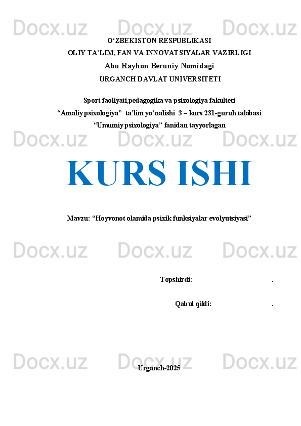 O‘ZBEKISTON RESPUBLIKASI
OLIY TA’LIM, FAN VA INNOVATSIYALAR VAZIRLIGI
Abu Rayhon Beruniy Nomidagi
 URGANCH DAVLAT UNIVERSITETI
Sport faoliyati,pedagogika va psixologiya fakulteti
“Amaliy psixologiya”  ta’lim yo‘nalishi  3 – kurs 231-guruh talabasi
“Umumiy psixologiya” fanidan tayyorlagan
KURS ISHI
Mavzu: “Hoyvonot olamida psixik funksiyalar evolyutsiyasi”
Topshirdi:      .
   Qabul qildi:                       .
Urganch-2025 