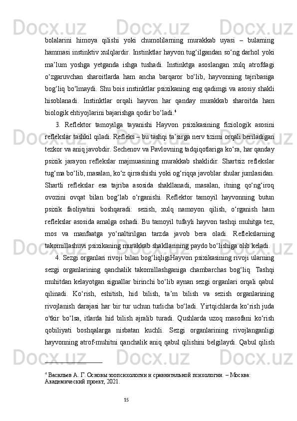 15bolalarini   himoya   qilishi   yoki   chumolilarning   murakkab   uyasi   –   bularning
hammasi instinktiv xulqlardir. Instinktlar hayvon tug‘ilgandan so‘ng darhol yoki
ma’lum   yoshga   yetganda   ishga   tushadi.   Instinktga   asoslangan   xulq   atrofdagi
o‘zgaruvchan   sharoitlarda   ham   ancha   barqaror   bo‘lib,   hayvonning   tajribasiga
bog‘liq bo‘lmaydi. Shu bois instinktlar psixikaning eng qadimgi va asosiy shakli
hisoblanadi.   Instinktlar   orqali   hayvon   har   qanday   murakkab   sharoitda   ham
biologik ehtiyojlarini bajarishga qodir bo‘ladi. 4
3.   Reflektor   tamoyilga   tayanishi   Hayvon   psixikasining   fiziologik   asosini
reflekslar tashkil qiladi. Refleks – bu tashqi ta’sirga nerv tizimi orqali beriladigan
tezkor va aniq javobdir. Sechenov va Pavlovning tadqiqotlariga ko‘ra, har qanday
psixik   jarayon   reflekslar   majmuasining   murakkab   shaklidir.   Shartsiz   reflekslar
tug‘ma bo‘lib, masalan, ko‘z qirrashishi yoki og‘riqqa javoblar shular jumlasidan.
Shartli   reflekslar   esa   tajriba   asosida   shakllanadi,   masalan,   itning   qo‘ng‘iroq
ovozini   ovqat   bilan   bog‘lab   o‘rganishi.   Reflektor   tamoyil   hayvonning   butun
psixik   faoliyatini   boshqaradi:   sezish,   xulq   namoyon   qilish,   o‘rganish   ham
reflekslar  asosida  amalga oshadi.  Bu tamoyil  tufayli  hayvon tashqi  muhitga tez,
mos   va   manfaatga   yo‘naltirilgan   tarzda   javob   bera   oladi.   Reflekslarning
takomillashuvi psixikaning murakkab shakllarining paydo bo‘lishiga olib keladi.
4. Sezgi organlari rivoji bilan bog‘liqligiHayvon psixikasining rivoji ularning
sezgi   organlarining   qanchalik   takomillashganiga   chambarchas   bog‘liq.   Tashqi
muhitdan kelayotgan signallar  birinchi  bo‘lib aynan sezgi  organlari  orqali  qabul
qilinadi.   Ko‘rish,   eshitish,   hid   bilish,   ta’m   bilish   va   sezish   organlarining
rivojlanish  darajasi  har  bir  tur  uchun turlicha  bo‘ladi. Yirtqichlarda ko‘rish juda
o'tkir   bo‘lsa,   itlarda   hid   bilish   ajralib   turadi.   Qushlarda   uzoq   masofani   ko‘rish
qobiliyati   boshqalarga   nisbatan   kuchli.   Sezgi   organlarining   rivojlanganligi
hayvonning atrof-muhitni qanchalik aniq qabul qilishini  belgilaydi. Qabul  qilish
4
 Васильев А. Г. Основы зоопсихологии и сравнительной психологии. – Москва: 
Академический проект, 2021. 