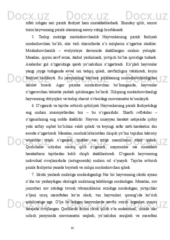 16sifati   oshgan   sari   psixik   faoliyat   ham   murakkablashadi.   Shunday   qilib,   sensor
tizim hayvonning psixik olamining asosiy eshigi hisoblanadi.
5.   Tashqi   muhitga   moslashuvchanlik   Hayvonlarning   psixik   faoliyati
moslashuvchan   bo‘lib,   ular   turli   sharoitlarda   o‘z   xulqlarini   o‘zgartira   oladilar.
Moslashuvchanlik   –   evolyutsiya   davomida   shakllangan   muhim   yutuqdir.
Masalan, quyon xavf sezsa, darhol yashirinadi, yirtqich bo‘lsa quvishga tushadi.
Asalarilar   gul   o‘zgarishiga   qarab   yo‘nalishini   o‘zgartiradi.   Ko‘plab   hayvonlar
yangi   joyga   tushganda   avval   uni   tadqiq   qiladi,   xavfsizligini   tekshiradi,   keyin
faoliyat   boshlaydi.   Bu   jarayonning   barchasi   psixikaning   moslashuvchanligidan
dalolat   beradi.   Agar   psixika   moslashuvchan   bo‘lmaganida,   hayvonlar
o‘zgaruvchan tabiatda yashab qololmagan bo‘lardi. Xulqning moslashuvchanligi
hayvonning ehtiyojlari va tashqi sharoit o‘rtasidagi muvozanatni ta’minlaydi.
6. O‘rganish va tajriba orttirish qobiliyati Hayvonlarning psixik faoliyatidagi
eng   muhim   xususiyatlardan   biri   –   bu   o‘rganishdir.   Shartli   reflekslar   –
o‘rganishning   eng   sodda   shaklidir.   Hayvon   muayyan   harakat   natijasida   ijobiy
yoki   salbiy   oqibat   bo‘lishini   eslab   qoladi   va   keyingi   safar   xatti-harakatini   shu
asosda o‘zgartiradi. Masalan, mushuk labirintdan chiqish yo‘lini topishni takroriy
urinishlar   orqali   o‘rganadi,   qushlar   esa   oziqa   manzillarini   eslab   qoladi.
Qushchalar   uchishni   mashq   qilib   o‘rganadi,   maymunlar   esa   murakkab
harakatlarni   tajribadan   kelib   chiqib   shakllantiradi.   O‘rganish   hayvonning
individual   rivojlanishida   (ontogenezda)   muhim   rol   o‘ynaydi.   Tajriba   orttirish
psixik faoliyatni yanada boyitadi va xulqni moslashuvchan qiladi.
7.   Idroki   yashash   muhitiga   moslashganligi   Har   bir   hayvonning   idroki   aynan
o‘sha  tur yashaydigan ekologik muhitning talablariga moslashgan.  Masalan,  suv
jonzotlari   suv   ostidagi   tovush   tebranishlarini   sezishga   moslashgan;   yirtqichlar
o‘ljani   uzoq   masofadan   ko‘ra   oladi;   tun   hayvonlari   qorong‘ida   ko‘rish
qobiliyatiga   ega.   O‘lja   bo‘ladigan   hayvonlarda   xavfni   sezish   organlari   yuqori
darajada rivojlangan. Qushlarda fazoni  idrok qilish o‘ta mukammal, chunki  ular
uchish   jarayonida   muvozanatni   saqlash,   yo‘nalishni   aniqlash   va   masofani 