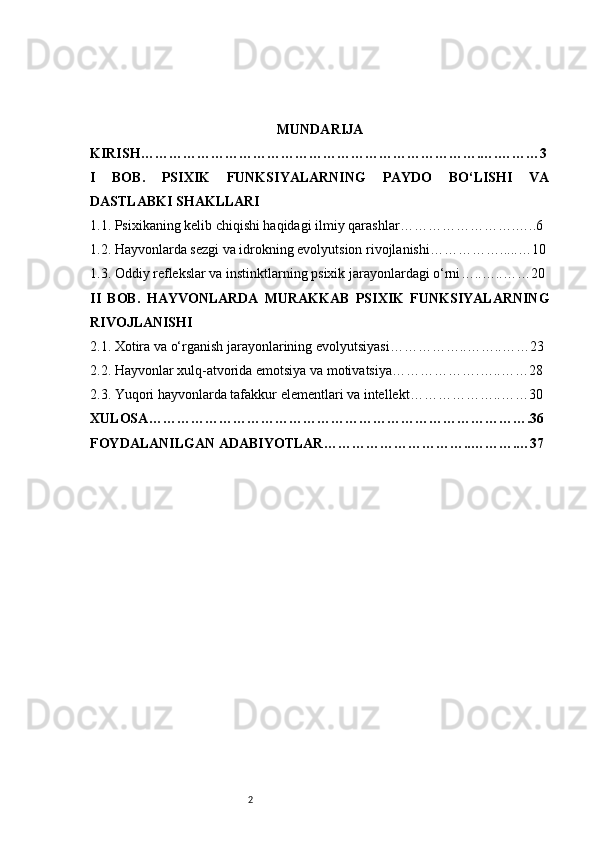 2 MUNDARIJA
KIRISH ……………………………………………………………….….………3
I   BOB.   PSIXIK   FUNKSIYALARNING   PAYDO   BO‘LISHI   VA
DASTLABKI SHAKLLARI
1.1. Psixikaning kelib chiqishi haqidagi ilmiy qarashlar …………………….…..6
1.2. Hayvonlarda sezgi va idrokning evolyutsion rivojlanishi …………….....…10
1.3. Oddiy reflekslar va instinktlarning psixik jarayonlardagi o‘rni …..…..……20
II   BOB.   HAYVONLARDA   MURAKKAB   PSIXIK   FUNKSIYALARNING
RIVOJLANISHI
2.1. Xotira va o‘rganish jarayonlarining evolyutsiyasi ……………..……..……23
2.2. Hayvonlar xulq-atvorida emotsiya va motivatsiya ……………….…..……28
2.3. Yuqori hayvonlarda tafakkur elementlari va intellekt ………………..……30
XULOSA ……………………………………………………………………….36
FOYDALANILGAN ADABIYOTLAR …………………………..……….…37 