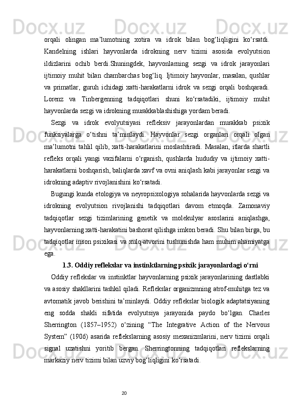 20orqali   olingan   ma’lumotning   xotira   va   idrok   bilan   bog‘liqligini   ko‘rsatdi.
Kandelning   ishlari   hayvonlarda   idrokning   nerv   tizimi   asosida   evolyutsion
ildizlarini   ochib   berdi.Shuningdek,   hayvonlarning   sezgi   va   idrok   jarayonlari
ijtimoiy   muhit   bilan   chambarchas   bog‘liq.   Ijtimoiy   hayvonlar,   masalan,   qushlar
va   primatlar,   guruh   ichidagi   xatti-harakatlarni   idrok   va   sezgi   orqali   boshqaradi.
Lorenz   va   Tinbergenning   tadqiqotlari   shuni   ko‘rsatadiki,   ijtimoiy   muhit
hayvonlarda sezgi va idrokning murakkablashishiga yordam beradi.
Sezgi   va   idrok   evolyutsiyasi   refleksiv   jarayonlardan   murakkab   psixik
funksiyalarga   o‘tishni   ta’minlaydi.   Hayvonlar   sezgi   organlari   orqali   olgan
ma’lumotni   tahlil   qilib,   xatti-harakatlarini   moslashtiradi.   Masalan,   itlarda   shartli
refleks   orqali   yangi   vazifalarni   o‘rganish,   qushlarda   hududiy   va   ijtimoiy   xatti-
harakatlarni boshqarish, baliqlarda xavf va ovni aniqlash kabi jarayonlar sezgi va
idrokning adaptiv rivojlanishini ko‘rsatadi.
Bugungi kunda etologiya va neyropsixologiya sohalarida hayvonlarda sezgi va
idrokning   evolyutsion   rivojlanishi   tadqiqotlari   davom   etmoqda.   Zamonaviy
tadqiqotlar   sezgi   tizimlarining   genetik   va   molekulyar   asoslarini   aniqlashga,
hayvonlarning xatti-harakatini bashorat qilishga imkon beradi. Shu bilan birga, bu
tadqiqotlar inson psixikasi  va xulq-atvorini tushunishda ham muhim ahamiyatga
ega.
1.3. Oddiy reflekslar va instinktlarning psixik jarayonlardagi o‘rni
Oddiy   reflekslar   va   instinktlar   hayvonlarning   psixik   jarayonlarining   dastlabki
va asosiy shakllarini tashkil qiladi. Reflekslar organizmning atrof-muhitga tez va
avtomatik javob berishini ta’minlaydi. Oddiy reflekslar biologik adaptatsiyaning
eng   sodda   shakli   sifatida   evolyutsiya   jarayonida   paydo   bo‘lgan.   Charles
Sherrington   (1857–1952)   o‘zining   “The   Integrative   Action   of   the   Nervous
System”   (1906)   asarida   reflekslarning   asosiy   mexanizmlarini,   nerv   tizimi   orqali
signal   uzatishni   yoritib   bergan.   Sherringtonning   tadqiqotlari   reflekslarning
markaziy nerv tizimi bilan uzviy bog‘liqligini ko‘rsatadi. 