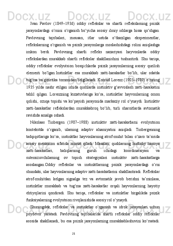 21Ivan   Pavlov   (1849–1936)   oddiy   reflekslar   va   shartli   reflekslarning   psixik
jarayonlardagi   o‘rnini   o‘rganish   bo‘yicha   asosiy   ilmiy   ishlarga   hissa   qo‘shgan.
Pavlovning   tajribalari,   xususan,   itlar   ustida   o‘tkazilgan   eksperimentlar,
reflekslarning   o‘rganish   va   psixik   jarayonlarga   moslashishdagi   rolini   aniqlashga
imkon   berdi.   Pavlovning   shartli   refleks   nazariyasi   hayvonlarda   oddiy
reflekslardan   murakkab   shartli   reflekslar   shakllanishini   tushuntirdi.   Shu   tariqa,
oddiy   reflekslar   evolyutsion   bosqichlarda   psixik   jarayonlarning   asosiy   qurilish
elementi   bo‘lgan.Instinktlar   esa   murakkab   xatti-harakatlar   bo‘lib,   ular   odatda
tug‘ma va genetika tomonidan belgilanadi. Konrad Lorenz (1903–1989) o‘zining
1935   yilda   nashr   etilgan   ishida   qushlarda   instinktiv   g‘avvoslash   xatti-harakatini
tahlil   qilgan.   Lorenzning   kuzatuvlariga   ko‘ra,   instinktlar   hayvonlarning   omon
qolishi,  ozuqa topishi  va  ko‘payish  jarayonida  markaziy rol  o‘ynaydi. Instinktiv
xatti-harakatlar   reflekslardan   murakkabroq   bo‘lib,   turli   sharoitlarda   avtomatik
ravishda amalga oshadi.
Nikolaas   Tinbergen   (1907–1988)   instinktiv   xatti-harakatlarni   evolyutsion
kontekstda   o‘rganib,   ularning   adaptiv   ahamiyatini   aniqladi.   Tinbergenning
tadqiqotlariga   ko‘ra,   instinktlar   hayvonlarning   atrof-muhit   bilan   o‘zaro   ta’sirida
asosiy   mexanizm   sifatida   xizmat   qiladi.   Masalan,   qushlarning   hududiy   himoya
xatti-harakatlari,   baliqlarning   guruh   ichidagi   koordinatsiyasi   va
sutemizuvchilarning   ov   topish   strategiyalari   instinktiv   xatti-harakatlarga
asoslangan.Oddiy   reflekslar   va   instinktlarning   psixik   jarayonlardagi   o‘rni
shundaki, ular hayvonlarning adaptiv xatti-harakatlarini shakllantiradi. Reflekslar
atrof-muhitdan   kelgan   signalga   tez   va   avtomatik   javob   berishni   ta’minlasa,
instinktlar   murakkab   va   tug‘ma   xatti-harakatlar   orqali   hayvonlarning   hayotiy
ehtiyojlarini   qondiradi.   Shu   tariqa,   reflekslar   va   instinktlar   birgalikda   psixik
funksiyalarning evolyutsion rivojlanishida asosiy rol o‘ynaydi.
Shuningdek,   reflekslar   va   instinktlar   o‘rganish   va   idrok   jarayonlari   uchun
poydevor   yaratadi.   Pavlovning   tajribalarida   shartli   reflekslar   oddiy   reflekslar
asosida   shakllanadi,   bu   esa   psixik   jarayonlarning   murakkablashuvini   ko‘rsatadi. 
