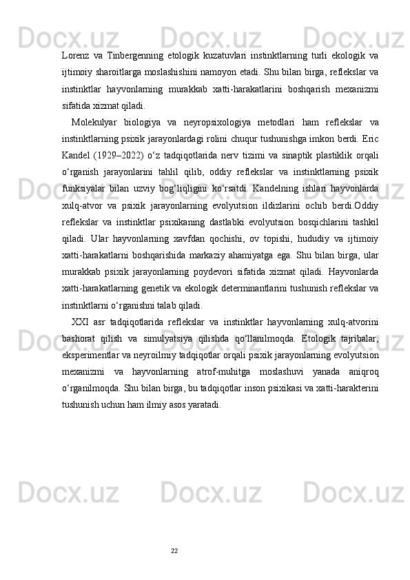 22Lorenz   va   Tinbergenning   etologik   kuzatuvlari   instinktlarning   turli   ekologik   va
ijtimoiy sharoitlarga moslashishini  namoyon etadi. Shu bilan birga, reflekslar va
instinktlar   hayvonlarning   murakkab   xatti-harakatlarini   boshqarish   mexanizmi
sifatida xizmat qiladi.
Molekulyar   biologiya   va   neyropsixologiya   metodlari   ham   reflekslar   va
instinktlarning psixik jarayonlardagi rolini chuqur tushunishga imkon berdi. Eric
Kandel   (1929–2022)   o‘z   tadqiqotlarida   nerv   tizimi   va   sinaptik   plastiklik   orqali
o‘rganish   jarayonlarini   tahlil   qilib,   oddiy   reflekslar   va   instinktlarning   psixik
funksiyalar   bilan   uzviy   bog‘liqligini   ko‘rsatdi.   Kandelning   ishlari   hayvonlarda
xulq-atvor   va   psixik   jarayonlarning   evolyutsion   ildizlarini   ochib   berdi.Oddiy
reflekslar   va   instinktlar   psixikaning   dastlabki   evolyutsion   bosqichlarini   tashkil
qiladi.   Ular   hayvonlarning   xavfdan   qochishi,   ov   topishi,   hududiy   va   ijtimoiy
xatti-harakatlarni   boshqarishida   markaziy   ahamiyatga   ega.   Shu   bilan   birga,   ular
murakkab   psixik   jarayonlarning   poydevori   sifatida   xizmat   qiladi.   Hayvonlarda
xatti-harakatlarning genetik va ekologik determinantlarini tushunish reflekslar va
instinktlarni o‘rganishni talab qiladi.
XXI   asr   tadqiqotlarida   reflekslar   va   instinktlar   hayvonlarning   xulq-atvorini
bashorat   qilish   va   simulyatsiya   qilishda   qo‘llanilmoqda.   Etologik   tajribalar,
eksperimentlar va neyroilmiy tadqiqotlar orqali psixik jarayonlarning evolyutsion
mexanizmi   va   hayvonlarning   atrof-muhitga   moslashuvi   yanada   aniqroq
o‘rganilmoqda. Shu bilan birga, bu tadqiqotlar inson psixikasi va xatti-harakterini
tushunish uchun ham ilmiy asos yaratadi. 