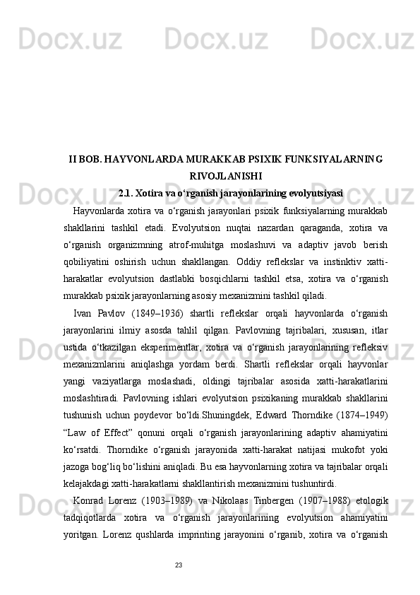 23II BOB. HAYVONLARDA MURAKKAB PSIXIK FUNKSIYALARNING
RIVOJLANISHI
2.1. Xotira va o‘rganish jarayonlarining evolyutsiyasi
Hayvonlarda   xotira   va   o‘rganish   jarayonlari   psixik   funksiyalarning   murakkab
shakllarini   tashkil   etadi.   Evolyutsion   nuqtai   nazardan   qaraganda,   xotira   va
o‘rganish   organizmning   atrof-muhitga   moslashuvi   va   adaptiv   javob   berish
qobiliyatini   oshirish   uchun   shakllangan.   Oddiy   reflekslar   va   instinktiv   xatti-
harakatlar   evolyutsion   dastlabki   bosqichlarni   tashkil   etsa,   xotira   va   o‘rganish
murakkab psixik jarayonlarning asosiy mexanizmini tashkil qiladi.
Ivan   Pavlov   (1849–1936)   shartli   reflekslar   orqali   hayvonlarda   o‘rganish
jarayonlarini   ilmiy   asosda   tahlil   qilgan.   Pavlovning   tajribalari,   xususan,   itlar
ustida   o‘tkazilgan   eksperimentlar,   xotira   va   o‘rganish   jarayonlarining   refleksiv
mexanizmlarini   aniqlashga   yordam   berdi.   Shartli   reflekslar   orqali   hayvonlar
yangi   vaziyatlarga   moslashadi,   oldingi   tajribalar   asosida   xatti-harakatlarini
moslashtiradi.   Pavlovning   ishlari   evolyutsion   psixikaning   murakkab   shakllarini
tushunish   uchun   poydevor   bo‘ldi.Shuningdek,   Edward   Thorndike   (1874–1949)
“Law   of   Effect”   qonuni   orqali   o‘rganish   jarayonlarining   adaptiv   ahamiyatini
ko‘rsatdi.   Thorndike   o‘rganish   jarayonida   xatti-harakat   natijasi   mukofot   yoki
jazoga bog‘liq bo‘lishini aniqladi. Bu esa hayvonlarning xotira va tajribalar orqali
kelajakdagi xatti-harakatlarni shakllantirish mexanizmini tushuntirdi.
Konrad   Lorenz   (1903–1989)   va   Nikolaas   Tinbergen   (1907–1988)   etologik
tadqiqotlarda   xotira   va   o‘rganish   jarayonlarining   evolyutsion   ahamiyatini
yoritgan.   Lorenz   qushlarda   imprinting   jarayonini   o‘rganib,   xotira   va   o‘rganish 