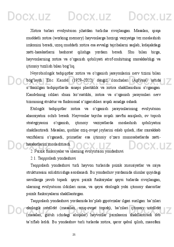 25Xotira   turlari   evolyutsion   jihatdan   turlicha   rivojlangan.   Masalan,   qisqa
muddatli xotira (working memory) hayvonlarga hozirgi vaziyatga tez moslashish
imkonini beradi, uzoq muddatli xotira esa avvalgi tajribalarni saqlab, kelajakdagi
xatti-harakatlarni   bashorat   qilishga   yordam   beradi.   Shu   bilan   birga,
hayvonlarning   xotira   va   o‘rganish   qobiliyati   atrof-muhitning   murakkabligi   va
ijtimoiy tuzilish bilan bog‘liq.
Neyrobiologik   tadqiqotlar   xotira   va   o‘rganish   jarayonlarini   nerv   tizimi   bilan
bog‘laydi.   Eric   Kandel   (1929–2022)   dengiz   ilonchalari   (Aplysia)   ustida
o‘tkazilgan   tadqiqotlarda   sinaps   plastiklik   va   xotira   shakllanishini   o‘rgangan.
Kandelning   ishlari   shuni   ko‘rsatdiki,   xotira   va   o‘rganish   jarayonlari   nerv
tizimining struktur va funksional o‘zgarishlari orqali amalga oshadi.
Etologik   tadqiqotlar   xotira   va   o‘rganish   jarayonlarining   evolyutsion
ahamiyatini   ochib   beradi.   Hayvonlar   tajriba   orqali   xavfni   aniqlash,   ov   topish
strategiyasini   o‘rganish,   ijtimoiy   vaziyatlarda   moslashish   qobiliyatini
shakllantiradi. Masalan, qushlar oziq-ovqat joylarini eslab qoladi, itlar murakkab
vazifalarni   o‘rganadi,   primatlar   esa   ijtimoiy   o‘zaro   munosabatlarda   xatti-
harakatlarini moslashtiradi.
2. Psixik funksiyalar va ularning evolyutsion yondashuvi
2.1. Taqqoslash yondashuvi
Taqqoslash   yondashuvi   turli   hayvon   turlarida   psixik   xususiyatlar   va   miya
strukturasini solishtirishga asoslanadi. Bu yondashuv yordamida olimlar quyidagi
savollarga   javob   topadi:   qaysi   psixik   funksiyalar   qaysi   turlarda   rivojlangan,
ularning   evolyutsion   ildizlari   nima,   va   qaysi   ekologik   yoki   ijtimoiy   sharoitlar
psixik funksiyalarni shakllantirgan.
Taqqoslash yondashuvi yordamida ko‘plab gipotezalar ilgari surilgan: ba’zilari
ekologik   intellekt   (masalan,   oziq - ovqat   topish),   ba’zilari   ijtimoiy   intellekt
(masalan,   guruh   ichidagi   aloqalar)   hayvonlar   psixikasini   shakllantiradi   deb
ta’riflab   keldi.   Bu   yondashuv   turli   turlarda   xotira,   qaror   qabul   qilish,   masofani 