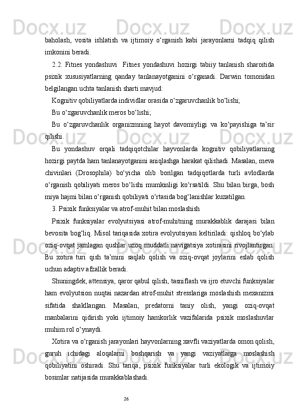 26baholash,   vosita   ishlatish   va   ijtimoiy   o‘rganish   kabi   jarayonlarni   tadqiq   qilish
imkonini beradi.
2.2.   Fitnes   yondashuvi     Fitnes   yondashuvi   hozirgi   tabiiy   tanlanish   sharoitida
psixik   xususiyatlarning   qanday   tanlanayotganini   o‘rganadi.   Darwin   tomonidan
belgilangan uchta tanlanish sharti mavjud:
Kognitiv qobiliyatlarda individlar orasida o‘zgaruvchanlik bo‘lishi;
Bu o‘zgaruvchanlik meros bo‘lishi;
Bu   o‘zgaruvchanlik   organizmning   hayot   davomiyligi   va   ko‘payishiga   ta’sir
qilishi.
Bu   yondashuv   orqali   tadqiqotchilar   hayvonlarda   kognitiv   qobiliyatlarning
hozirgi paytda ham tanlanayotganini aniqlashga harakat qilishadi. Masalan, meva
chivinlari   (Drosophila)   bo‘yicha   olib   borilgan   tadqiqotlarda   turli   avlodlarda
o‘rganish qobiliyati meros bo‘lishi mumkinligi ko‘rsatildi. Shu bilan birga, bosh
miya hajmi bilan o‘rganish qobiliyati o‘rtasida bog‘lanishlar kuzatilgan.
3. Psixik funksiyalar va atrof-muhit bilan moslashish
Psixik   funksiyalar   evolyutsiyasi   atrof-muhitning   murakkablik   darajasi   bilan
bevosita bog‘liq. Misol tariqasida xotira evolyutsiyasi keltiriladi: qishloq bo‘ylab
oziq-ovqat  jamlagan qushlar uzoq muddatli navigatsiya  xotirasini  rivojlantirgan.
Bu   xotira   turi   qish   ta’mini   saqlab   qolish   va   oziq-ovqat   joylarini   eslab   qolish
uchun adaptiv afzallik beradi.
Shuningdek, attensiya, qaror qabul qilish, tasniflash va ijro etuvchi funksiyalar
ham evolyutsion nuqtai  nazardan atrof-muhit  stresslariga  moslashish  mexanizmi
sifatida   shakllangan.   Masalan,   predatorni   taniy   olish,   yangi   oziq-ovqat
manbalarini   qidirish   yoki   ijtimoiy   hamkorlik   vazifalarida   psixik   moslashuvlar
muhim rol o‘ynaydi.
Xotira va o‘rganish jarayonlari hayvonlarning xavfli vaziyatlarda omon qolish,
guruh   ichidagi   aloqalarni   boshqarish   va   yangi   vaziyatlarga   moslashish
qobiliyatini   oshiradi.   Shu   tariqa,   psixik   funksiyalar   turli   ekologik   va   ijtimoiy
bosimlar natijasida murakkablashadi. 