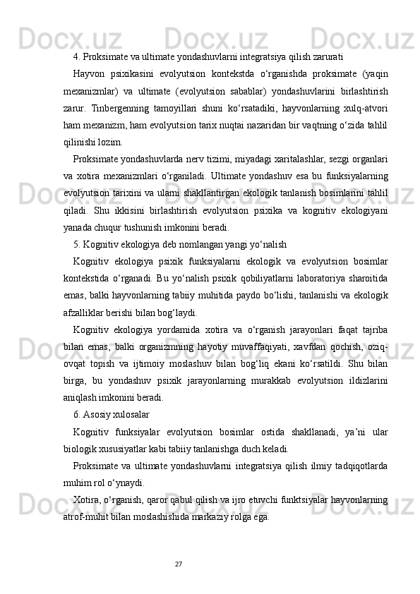 274. Proksimate va ultimate yondashuvlarni integratsiya qilish zarurati
Hayvon   psixikasini   evolyutsion   kontekstda   o‘rganishda   proksimate   (yaqin
mexanizmlar)   va   ultimate   (evolyutsion   sabablar)   yondashuvlarini   birlashtirish
zarur.   Tinbergenning   tamoyillari   shuni   ko‘rsatadiki,   hayvonlarning   xulq-atvori
ham mexanizm, ham evolyutsion tarix nuqtai nazaridan bir vaqtning o‘zida tahlil
qilinishi lozim.
Proksimate yondashuvlarda nerv tizimi, miyadagi xaritalashlar, sezgi organlari
va   xotira   mexanizmlari   o‘rganiladi.   Ultimate   yondashuv   esa   bu   funksiyalarning
evolyutsion tarixini va ularni shakllantirgan ekologik tanlanish bosimlarini tahlil
qiladi.   Shu   ikkisini   birlashtirish   evolyutsion   psixika   va   kognitiv   ekologiyani
yanada chuqur tushunish imkonini beradi.
5. Kognitiv ekologiya deb nomlangan yangi yo‘nalish
Kognitiv   ekologiya   psixik   funksiyalarni   ekologik   va   evolyutsion   bosimlar
kontekstida   o‘rganadi.   Bu   yo‘nalish   psixik   qobiliyatlarni   laboratoriya   sharoitida
emas, balki hayvonlarning tabiiy muhitida paydo bo‘lishi, tanlanishi va ekologik
afzalliklar berishi bilan bog‘laydi.
Kognitiv   ekologiya   yordamida   xotira   va   o‘rganish   jarayonlari   faqat   tajriba
bilan   emas,   balki   organizmning   hayotiy   muvaffaqiyati,   xavfdan   qochish,   oziq-
ovqat   topish   va   ijtimoiy   moslashuv   bilan   bog‘liq   ekani   ko‘rsatildi.   Shu   bilan
birga,   bu   yondashuv   psixik   jarayonlarning   murakkab   evolyutsion   ildizlarini
aniqlash imkonini beradi.
6. Asosiy xulosalar
Kognitiv   funksiyalar   evolyutsion   bosimlar   ostida   shakllanadi,   ya’ni   ular
biologik xususiyatlar kabi tabiiy tanlanishga duch keladi.
Proksimate   va   ultimate   yondashuvlarni   integratsiya   qilish   ilmiy   tadqiqotlarda
muhim rol o‘ynaydi.
Xotira, o‘rganish, qaror qabul qilish va ijro etuvchi funktsiyalar hayvonlarning
atrof-muhit bilan moslashishida markaziy rolga ega. 