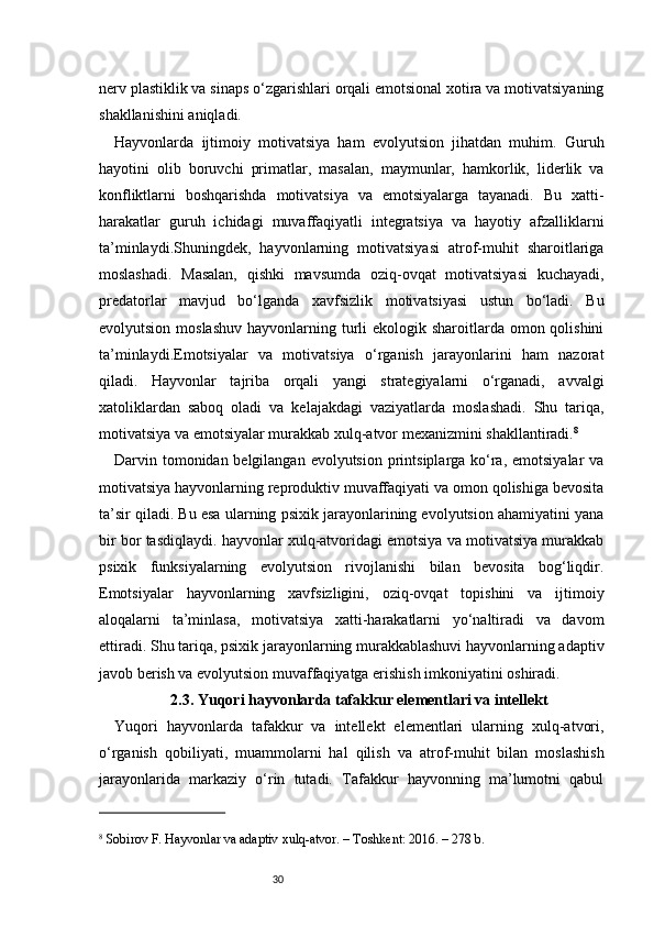 30nerv plastiklik va sinaps o‘zgarishlari orqali emotsional xotira va motivatsiyaning
shakllanishini aniqladi.
Hayvonlarda   ijtimoiy   motivatsiya   ham   evolyutsion   jihatdan   muhim.   Guruh
hayotini   olib   boruvchi   primatlar,   masalan,   maymunlar,   hamkorlik,   liderlik   va
konfliktlarni   boshqarishda   motivatsiya   va   emotsiyalarga   tayanadi.   Bu   xatti-
harakatlar   guruh   ichidagi   muvaffaqiyatli   integratsiya   va   hayotiy   afzalliklarni
ta’minlaydi.Shuningdek,   hayvonlarning   motivatsiyasi   atrof-muhit   sharoitlariga
moslashadi.   Masalan,   qishki   mavsumda   oziq-ovqat   motivatsiyasi   kuchayadi,
predatorlar   mavjud   bo‘lganda   xavfsizlik   motivatsiyasi   ustun   bo‘ladi.   Bu
evolyutsion moslashuv  hayvonlarning turli  ekologik sharoitlarda omon qolishini
ta’minlaydi.Emotsiyalar   va   motivatsiya   o‘rganish   jarayonlarini   ham   nazorat
qiladi.   Hayvonlar   tajriba   orqali   yangi   strategiyalarni   o‘rganadi,   avvalgi
xatoliklardan   saboq   oladi   va   kelajakdagi   vaziyatlarda   moslashadi.   Shu   tariqa,
motivatsiya va emotsiyalar murakkab xulq-atvor mexanizmini shakllantiradi. 8
Darvin tomonidan belgilangan evolyutsion printsiplarga ko‘ra, emotsiyalar  va
motivatsiya hayvonlarning reproduktiv muvaffaqiyati va omon qolishiga bevosita
ta’sir qiladi. Bu esa ularning psixik jarayonlarining evolyutsion ahamiyatini yana
bir bor tasdiqlaydi. hayvonlar xulq-atvoridagi emotsiya va motivatsiya murakkab
psixik   funksiyalarning   evolyutsion   rivojlanishi   bilan   bevosita   bog‘liqdir.
Emotsiyalar   hayvonlarning   xavfsizligini,   oziq-ovqat   topishini   va   ijtimoiy
aloqalarni   ta’minlasa,   motivatsiya   xatti-harakatlarni   yo‘naltiradi   va   davom
ettiradi. Shu tariqa, psixik jarayonlarning murakkablashuvi hayvonlarning adaptiv
javob berish va evolyutsion muvaffaqiyatga erishish imkoniyatini oshiradi.
2.3. Yuqori hayvonlarda tafakkur elementlari va intellekt
Yuqori   hayvonlarda   tafakkur   va   intellekt   elementlari   ularning   xulq-atvori,
o‘rganish   qobiliyati,   muammolarni   hal   qilish   va   atrof-muhit   bilan   moslashish
jarayonlarida   markaziy   o‘rin   tutadi.   Tafakkur   hayvonning   ma’lumotni   qabul
8
 Sobirov F. Hayvonlar va adaptiv xulq-atvor. – Toshkent: 2016. – 278 b. 