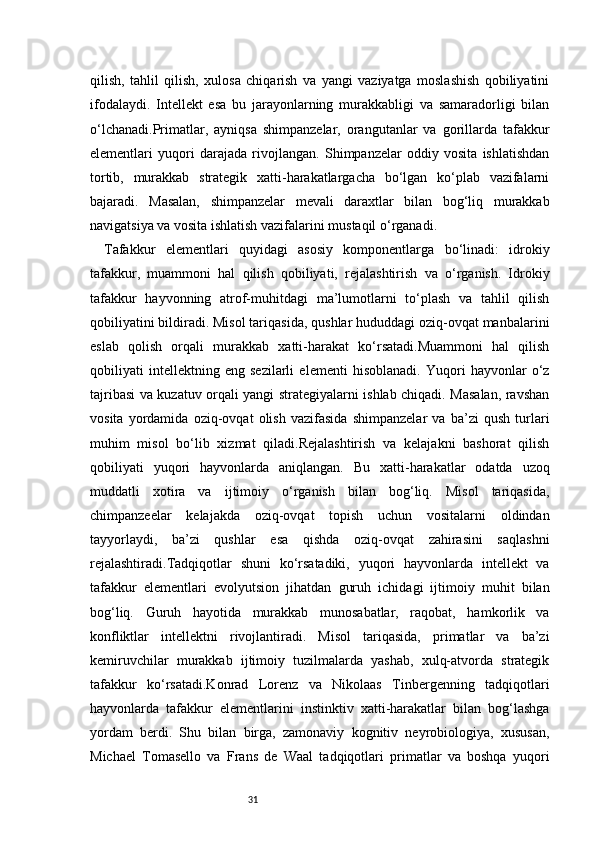 31qilish,   tahlil   qilish,   xulosa   chiqarish   va   yangi   vaziyatga   moslashish   qobiliyatini
ifodalaydi.   Intellekt   esa   bu   jarayonlarning   murakkabligi   va   samaradorligi   bilan
o‘lchanadi.Primatlar,   ayniqsa   shimpanzelar,   orangutanlar   va   gorillarda   tafakkur
elementlari   yuqori   darajada   rivojlangan.   Shimpanzelar   oddiy   vosita   ishlatishdan
tortib,   murakkab   strategik   xatti-harakatlargacha   bo‘lgan   ko‘plab   vazifalarni
bajaradi.   Masalan,   shimpanzelar   mevali   daraxtlar   bilan   bog‘liq   murakkab
navigatsiya va vosita ishlatish vazifalarini mustaqil o‘rganadi.
Tafakkur   elementlari   quyidagi   asosiy   komponentlarga   bo‘linadi:   idrokiy
tafakkur,   muammoni   hal   qilish   qobiliyati,   rejalashtirish   va   o‘rganish.   Idrokiy
tafakkur   hayvonning   atrof-muhitdagi   ma’lumotlarni   to‘plash   va   tahlil   qilish
qobiliyatini bildiradi. Misol tariqasida, qushlar hududdagi oziq-ovqat manbalarini
eslab   qolish   orqali   murakkab   xatti-harakat   ko‘rsatadi.Muammoni   hal   qilish
qobiliyati   intellektning   eng   sezilarli   elementi   hisoblanadi.   Yuqori   hayvonlar   o‘z
tajribasi va kuzatuv orqali yangi strategiyalarni ishlab chiqadi. Masalan, ravshan
vosita   yordamida   oziq-ovqat   olish   vazifasida   shimpanzelar   va   ba’zi   qush   turlari
muhim   misol   bo‘lib   xizmat   qiladi.Rejalashtirish   va   kelajakni   bashorat   qilish
qobiliyati   yuqori   hayvonlarda   aniqlangan.   Bu   xatti-harakatlar   odatda   uzoq
muddatli   xotira   va   ijtimoiy   o‘rganish   bilan   bog‘liq.   Misol   tariqasida,
chimpanzeelar   kelajakda   oziq-ovqat   topish   uchun   vositalarni   oldindan
tayyorlaydi,   ba’zi   qushlar   esa   qishda   oziq-ovqat   zahirasini   saqlashni
rejalashtiradi.Tadqiqotlar   shuni   ko‘rsatadiki,   yuqori   hayvonlarda   intellekt   va
tafakkur   elementlari   evolyutsion   jihatdan   guruh   ichidagi   ijtimoiy   muhit   bilan
bog‘liq.   Guruh   hayotida   murakkab   munosabatlar,   raqobat,   hamkorlik   va
konfliktlar   intellektni   rivojlantiradi.   Misol   tariqasida,   primatlar   va   ba’zi
kemiruvchilar   murakkab   ijtimoiy   tuzilmalarda   yashab,   xulq-atvorda   strategik
tafakkur   ko‘rsatadi.Konrad   Lorenz   va   Nikolaas   Tinbergenning   tadqiqotlari
hayvonlarda   tafakkur   elementlarini   instinktiv   xatti-harakatlar   bilan   bog‘lashga
yordam   berdi.   Shu   bilan   birga,   zamonaviy   kognitiv   neyrobiologiya,   xususan,
Michael   Tomasello   va   Frans   de   Waal   tadqiqotlari   primatlar   va   boshqa   yuqori 