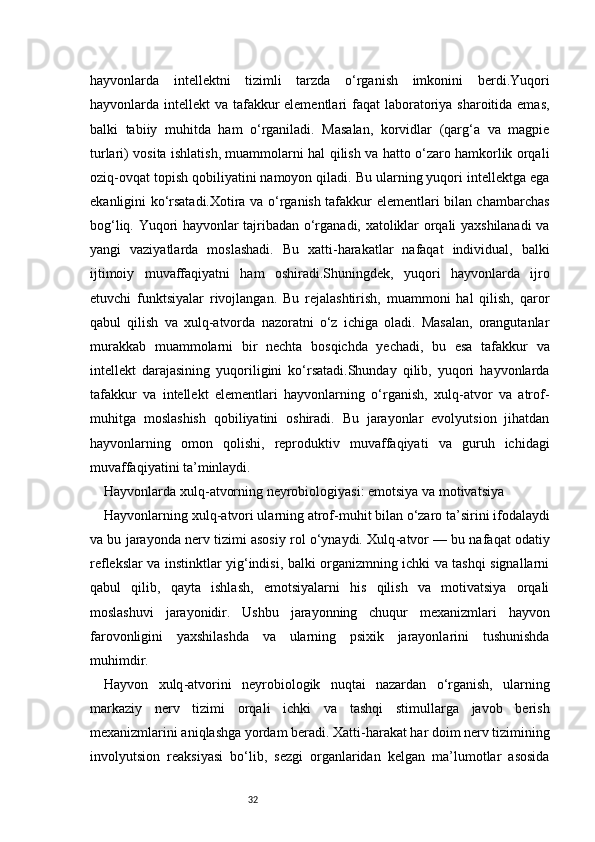 32hayvonlarda   intellektni   tizimli   tarzda   o‘rganish   imkonini   berdi.Yuqori
hayvonlarda intellekt  va tafakkur elementlari  faqat  laboratoriya sharoitida emas,
balki   tabiiy   muhitda   ham   o‘rganiladi.   Masalan,   korvidlar   (qarg‘a   va   magpie
turlari) vosita ishlatish, muammolarni hal qilish va hatto o‘zaro hamkorlik orqali
oziq-ovqat topish qobiliyatini namoyon qiladi. Bu ularning yuqori intellektga ega
ekanligini ko‘rsatadi.Xotira va o‘rganish tafakkur elementlari bilan chambarchas
bog‘liq. Yuqori hayvonlar tajribadan o‘rganadi, xatoliklar orqali yaxshilanadi va
yangi   vaziyatlarda   moslashadi.   Bu   xatti-harakatlar   nafaqat   individual,   balki
ijtimoiy   muvaffaqiyatni   ham   oshiradi.Shuningdek,   yuqori   hayvonlarda   ijro
etuvchi   funktsiyalar   rivojlangan.   Bu   rejalashtirish,   muammoni   hal   qilish,   qaror
qabul   qilish   va   xulq-atvorda   nazoratni   o‘z   ichiga   oladi.   Masalan,   orangutanlar
murakkab   muammolarni   bir   nechta   bosqichda   yechadi,   bu   esa   tafakkur   va
intellekt   darajasining   yuqoriligini   ko‘rsatadi.Shunday   qilib,   yuqori   hayvonlarda
tafakkur   va   intellekt   elementlari   hayvonlarning   o‘rganish,   xulq-atvor   va   atrof-
muhitga   moslashish   qobiliyatini   oshiradi.   Bu   jarayonlar   evolyutsion   jihatdan
hayvonlarning   omon   qolishi,   reproduktiv   muvaffaqiyati   va   guruh   ichidagi
muvaffaqiyatini ta’minlaydi.
Hayvonlarda xulq - atvorning neyrobiologiyasi: emotsiya va motivatsiya
Hayvonlarning xulq - atvori ularning atrof - muhit bilan o‘zaro ta’sirini ifodalaydi
va bu jarayonda nerv tizimi asosiy rol o‘ynaydi. Xulq - atvor — bu nafaqat odatiy
reflekslar va instinktlar yig‘indisi, balki organizmning ichki va tashqi signallarni
qabul   qilib,   qayta   ishlash,   emotsiyalarni   his   qilish   va   motivatsiya   orqali
moslashuvi   jarayonidir.   Ushbu   jarayonning   chuqur   mexanizmlari   hayvon
farovonligini   yaxshilashda   va   ularning   psixik   jarayonlarini   tushunishda
muhimdir.
Hayvon   xulq - atvorini   neyrobiologik   nuqtai   nazardan   o‘rganish,   ularning
markaziy   nerv   tizimi   orqali   ichki   va   tashqi   stimullarga   javob   berish
mexanizmlarini aniqlashga yordam beradi. Xatti - harakat har doim nerv tizimining
involyutsion   reaksiyasi   bo‘lib,   sezgi   organlaridan   kelgan   ma’lumotlar   asosida 